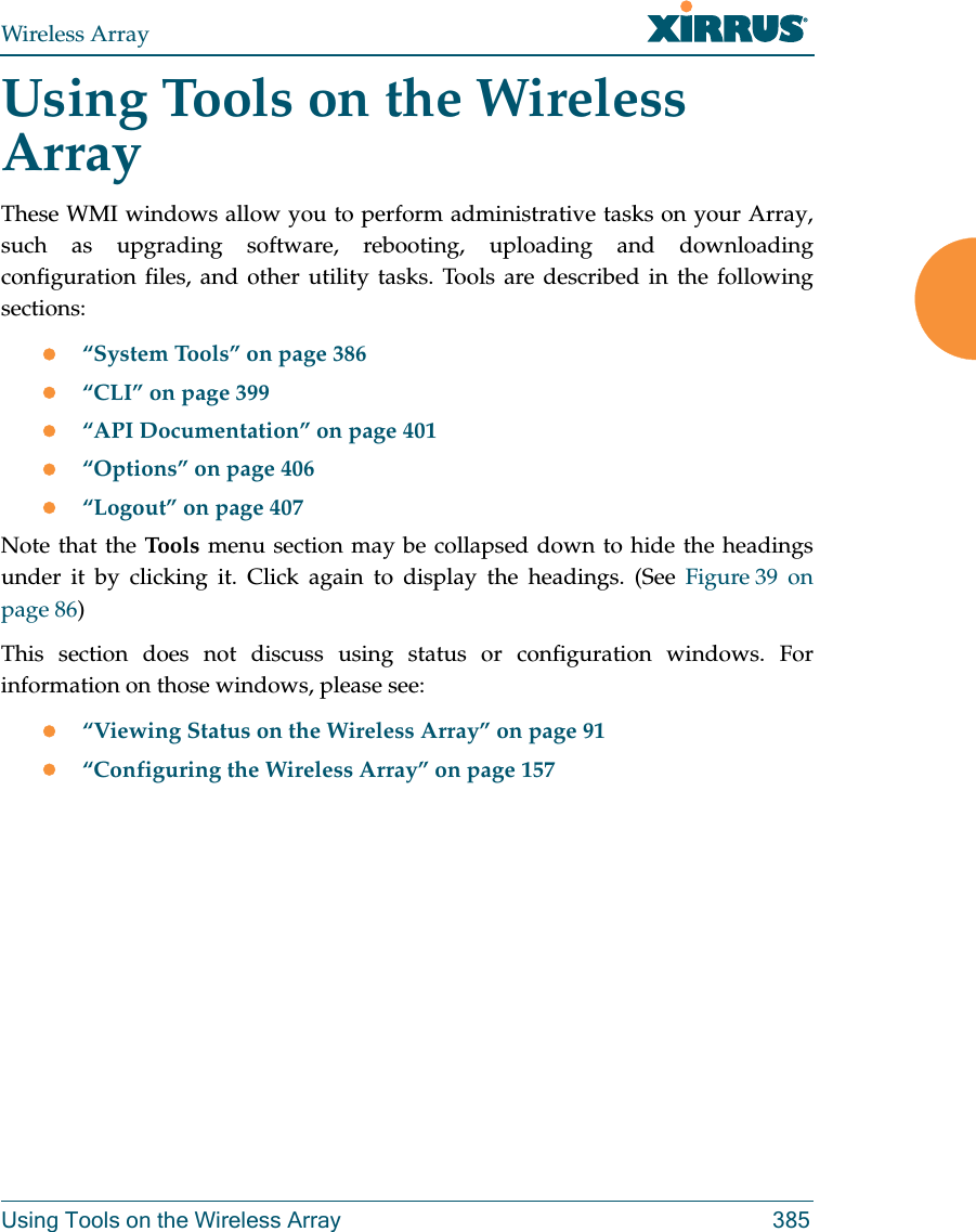 Wireless ArrayUsing Tools on the Wireless Array 385Using Tools on the Wireless ArrayThese WMI windows allow you to perform administrative tasks on your Array, such as upgrading software, rebooting, uploading and downloading configuration files, and other utility tasks. Tools are described in the following sections: “System Tools” on page 386“CLI” on page 399“API Documentation” on page 401“Options” on page 406 “Logout” on page 407Note that the Tool s  menu section may be collapsed down to hide the headings under it by clicking it. Click again to display the headings. (See Figure 39  on page 86) This section does not discuss using status or configuration windows. For information on those windows, please see: “Viewing Status on the Wireless Array” on page 91“Configuring the Wireless Array” on page 157