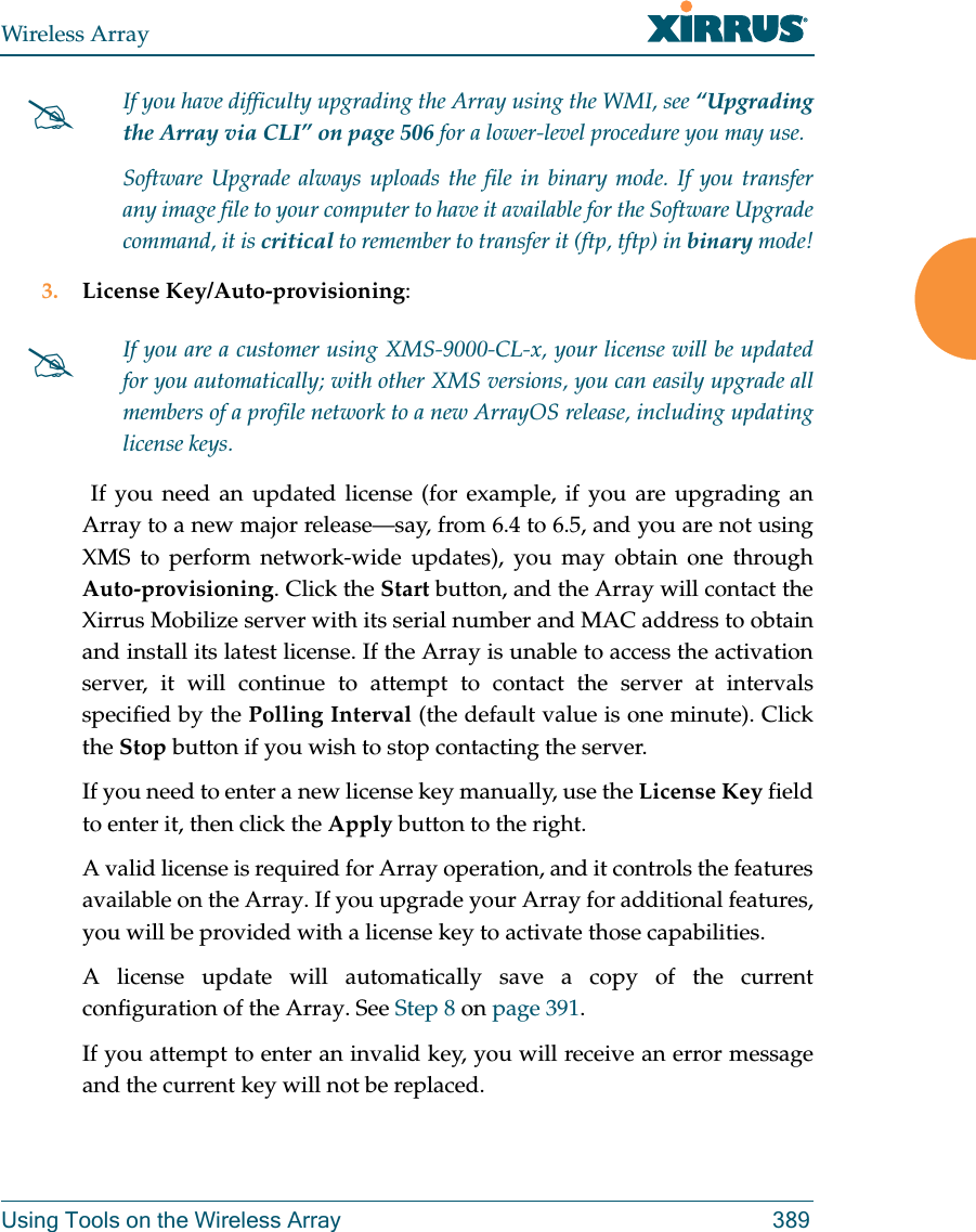 Wireless ArrayUsing Tools on the Wireless Array 3893. License Key/Auto-provisioning:  If you need an updated license (for example, if you are upgrading an Array to a new major release—say, from 6.4 to 6.5, and you are not using XMS to perform network-wide updates), you may obtain one through Auto-provisioning. Click the Start button, and the Array will contact the Xirrus Mobilize server with its serial number and MAC address to obtain and install its latest license. If the Array is unable to access the activation server, it will continue to attempt to contact the server at intervals specified by the Polling Interval (the default value is one minute). Click the Stop button if you wish to stop contacting the server.If you need to enter a new license key manually, use the License Key field to enter it, then click the Apply button to the right. A valid license is required for Array operation, and it controls the features available on the Array. If you upgrade your Array for additional features, you will be provided with a license key to activate those capabilities. A license update will automatically save a copy of the current configuration of the Array. See Step 8 on page 391.If you attempt to enter an invalid key, you will receive an error message and the current key will not be replaced.If you have difficulty upgrading the Array using the WMI, see “Upgrading the Array via CLI” on page 506 for a lower-level procedure you may use. Software Upgrade always uploads the file in binary mode. If you transfer any image file to your computer to have it available for the Software Upgrade command, it is critical to remember to transfer it (ftp, tftp) in binary mode!If you are a customer using XMS-9000-CL-x, your license will be updated for you automatically; with other XMS versions, you can easily upgrade all members of a profile network to a new ArrayOS release, including updating license keys.
