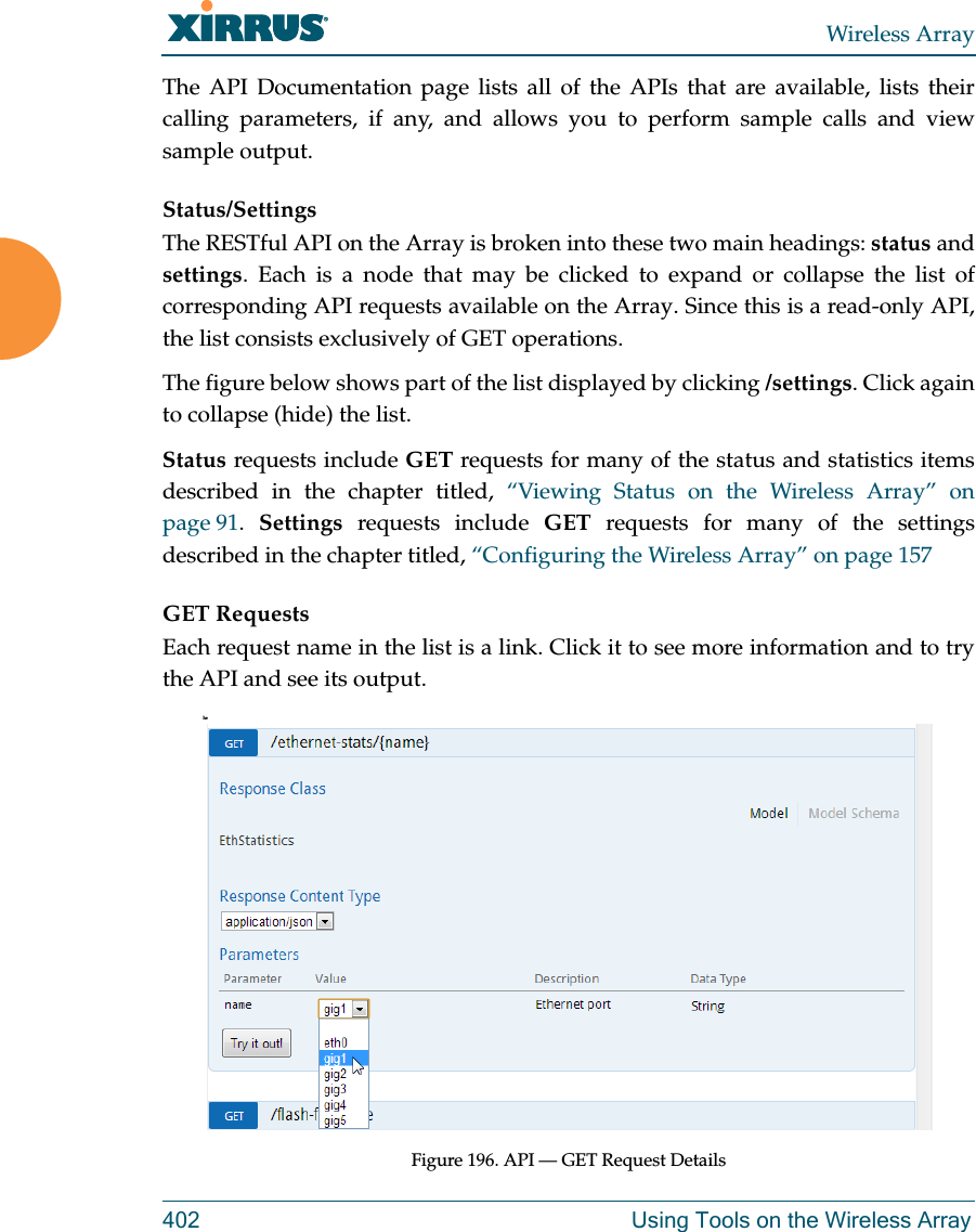 Wireless Array402 Using Tools on the Wireless ArrayThe API Documentation page lists all of the APIs that are available, lists their calling parameters, if any, and allows you to perform sample calls and view sample output. Status/SettingsThe RESTful API on the Array is broken into these two main headings: status and settings. Each is a node that may be clicked to expand or collapse the list of corresponding API requests available on the Array. Since this is a read-only API, the list consists exclusively of GET operations.The figure below shows part of the list displayed by clicking /settings. Click again to collapse (hide) the list.Status requests include GET requests for many of the status and statistics items described in the chapter titled, “Viewing Status on the Wireless Array” on page 91.  Settings requests include GET requests for many of the settings described in the chapter titled, “Configuring the Wireless Array” on page 157GET RequestsEach request name in the list is a link. Click it to see more information and to try the API and see its output. heFigure 196. API — GET Request Details 