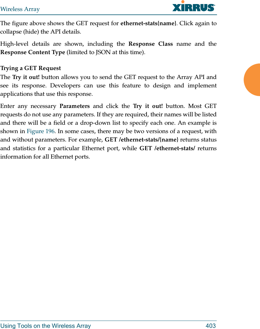 Wireless ArrayUsing Tools on the Wireless Array 403The figure above shows the GET request for ethernet-stats{name}. Click again to collapse (hide) the API details.High-level details are shown, including the Response Class name and the Response Content Type (limited to JSON at this time). Trying a GET RequestThe Try it out! button allows you to send the GET request to the Array API and see its response. Developers can use this feature to design and implement applications that use this response.Enter any necessary Parameters and click the Try it out! button. Most GET requests do not use any parameters. If they are required, their names will be listed and there will be a field or a drop-down list to specify each one. An example is shown in Figure 196. In some cases, there may be two versions of a request, with and without parameters. For example, GET /ethernet-stats/{name} returns status and statistics for a particular Ethernet port, while GET /ethernet-stats/ returns information for all Ethernet ports. 