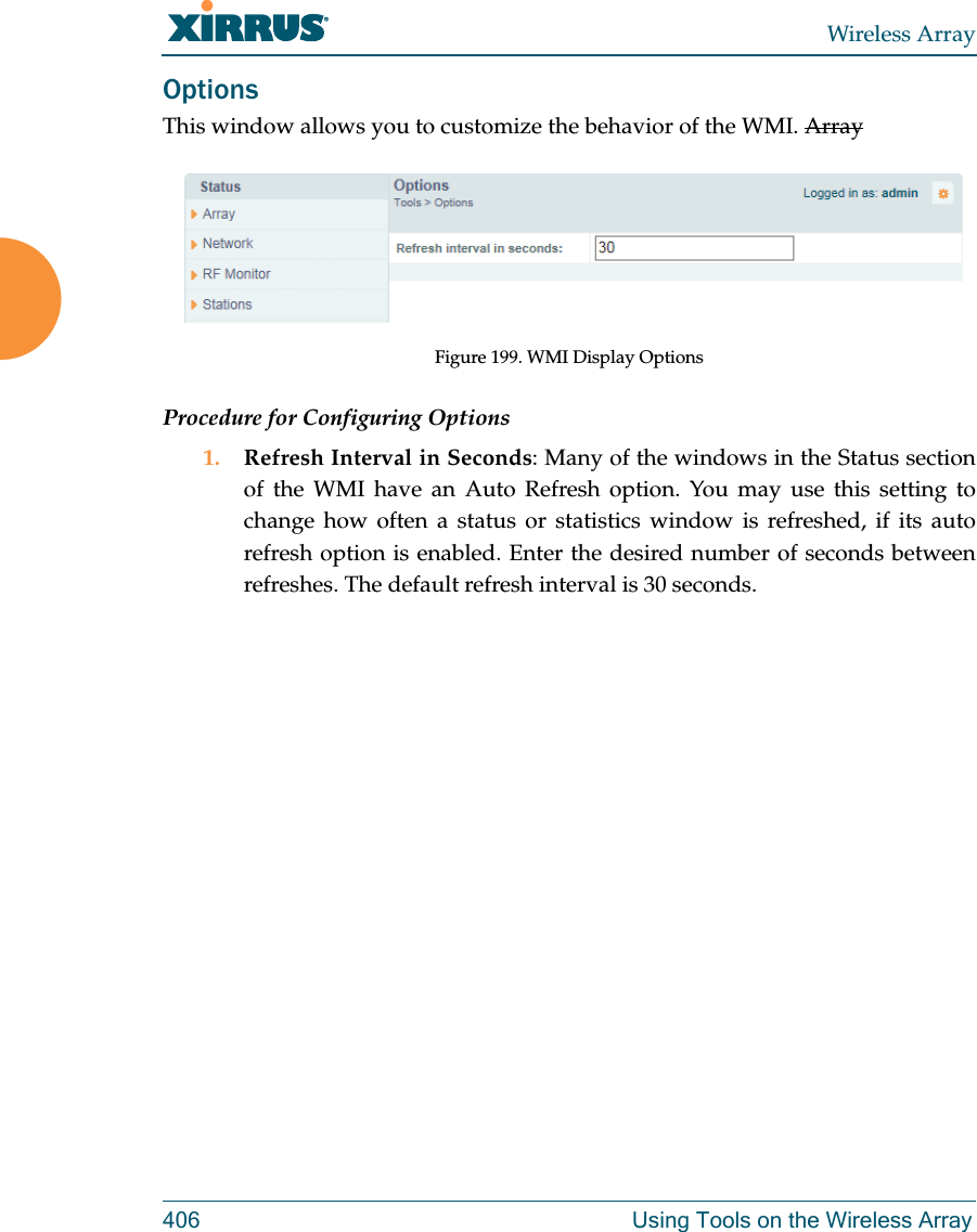 Wireless Array406 Using Tools on the Wireless ArrayOptionsThis window allows you to customize the behavior of the WMI. ArrayFigure 199. WMI Display OptionsProcedure for Configuring Options1. Refresh Interval in Seconds: Many of the windows in the Status section of the WMI have an Auto Refresh option. You may use this setting to change how often a status or statistics window is refreshed, if its auto refresh option is enabled. Enter the desired number of seconds between refreshes. The default refresh interval is 30 seconds. 