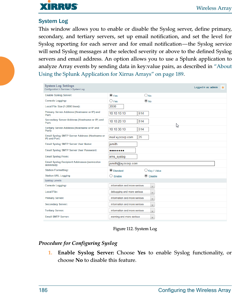 Wireless Array186 Configuring the Wireless ArraySystem LogThis window allows you to enable or disable the Syslog server, define primary, secondary, and tertiary servers, set up email notification, and set the level for Syslog reporting for each server and for email notification — the Syslog service will send Syslog messages at the selected severity or above to the defined Syslog servers and email address. An option allows you to use a Splunk application to analyze Array events by sending data in key:value pairs, as described in “About Using the Splunk Application for Xirrus Arrays” on page 189.Figure 112. System Log Procedure for Configuring Syslog1. Enable Syslog Server: Choose  Yes to enable Syslog functionality, or choose No to disable this feature.