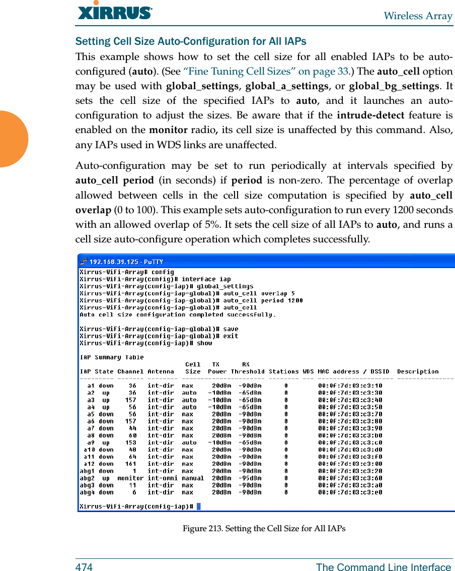 Wireless Array474 The Command Line InterfaceSetting Cell Size Auto-Configuration for All IAPsThis example shows how to set the cell size for all enabled IAPs to be auto-configured (auto). (See “Fine Tuning Cell Sizes” on page 33.) The auto_cell option may be used with global_settings, global_a_settings, or global_bg_settings. It sets the cell size of the specified IAPs to auto, and it launches an auto-configuration to adjust the sizes. Be aware that if the intrude-detect feature is enabled on the monitor radio, its cell size is unaffected by this command. Also, any IAPs used in WDS links are unaffected. Auto-configuration may be set to run periodically at intervals specified by auto_cell period (in seconds) if period is non-zero. The percentage of overlap allowed between cells in the cell size computation is specified by auto_cell overlap (0 to 100). This example sets auto-configuration to run every 1200 seconds with an allowed overlap of 5%. It sets the cell size of all IAPs to auto, and runs a cell size auto-configure operation which completes successfully. Figure 213. Setting the Cell Size for All IAPs