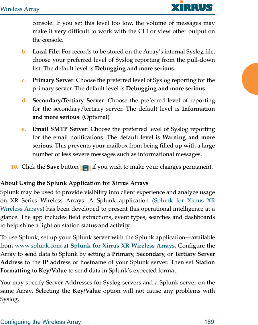 Wireless ArrayConfiguring the Wireless Array 189console. If you set this level too low, the volume of messages may make it very difficult to work with the CLI or view other output on the console. b. Local File: For records to be stored on the Array’s internal Syslog file, choose your preferred level of Syslog reporting from the pull-down list. The default level is Debugging and more serious.c. Primary Server: Choose the preferred level of Syslog reporting for the primary server. The default level is Debugging and more serious.d. Secondary/Tertiary Server: Choose the preferred level of reporting for the secondary/tertiary server. The default level is Information and more serious. (Optional)e. Email SMTP Server: Choose the preferred level of Syslog reporting for the email notifications. The default level is Warning and more serious. This prevents your mailbox from being filled up with a large number of less severe messages such as informational messages. 10. Click the Save button   if you wish to make your changes permanent.About Using the Splunk Application for Xirrus ArraysSplunk may be used to provide visibility into client experience and analyze usage on XR Series Wireless Arrays. A Splunk application (Splunk for Xirrus XR Wireless Arrays) has been developed to present this operational intelligence at a glance. The app includes field extractions, event types, searches and dashboards to help shine a light on station status and activity.To use Splunk, set up your Splunk server with the Splunk application—available from www.splunk.com at Splunk for Xirrus XR Wireless Arrays. Configure the Array to send data to Splunk by setting a Primary, Secondary, or Tertiary Server Address to the IP address or hostname of your Splunk server. Then set Station Formatting to Key/Value to send data in Splunk’s expected format. You may specify Server Addresses for Syslog servers and a Splunk server on the same Array. Selecting the Key/Value option will not cause any problems with Syslog.