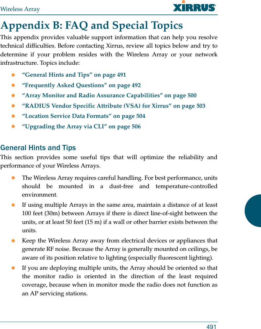 Wireless Array491Appendix B: FAQ and Special TopicsThis appendix provides valuable support information that can help you resolve technical difficulties. Before contacting Xirrus, review all topics below and try to determine if your problem resides with the Wireless Array or your network infrastructure. Topics include:“General Hints and Tips” on page 491“Frequently Asked Questions” on page 492“Array Monitor and Radio Assurance Capabilities” on page 500“RADIUS Vendor Specific Attribute (VSA) for Xirrus” on page 503“Location Service Data Formats” on page 504“Upgrading the Array via CLI” on page 506General Hints and TipsThis section provides some useful tips that will optimize the reliability and performance of your Wireless Arrays.The Wireless Array requires careful handling. For best performance, units should be mounted in a dust-free and temperature-controlled environment.If using multiple Arrays in the same area, maintain a distance of at least 100 feet (30m) between Arrays if there is direct line-of-sight between the units, or at least 50 feet (15 m) if a wall or other barrier exists between the units.Keep the Wireless Array away from electrical devices or appliances that generate RF noise. Because the Array is generally mounted on ceilings, be aware of its position relative to lighting (especially fluorescent lighting).If you are deploying multiple units, the Array should be oriented so that the monitor radio is oriented in the direction of the least required coverage, because when in monitor mode the radio does not function as an AP servicing stations.