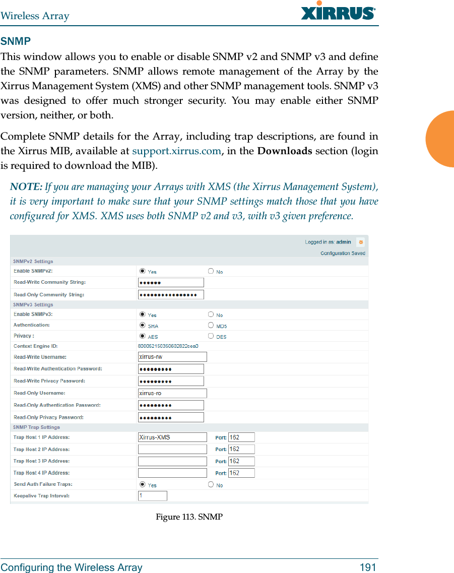 Wireless ArrayConfiguring the Wireless Array 191SNMPThis window allows you to enable or disable SNMP v2 and SNMP v3 and define the SNMP parameters. SNMP allows remote management of the Array by the Xirrus Management System (XMS) and other SNMP management tools. SNMP v3 was designed to offer much stronger security. You may enable either SNMP version, neither, or both. Complete SNMP details for the Array, including trap descriptions, are found in the Xirrus MIB, available at support.xirrus.com, in the Downloads section (login is required to download the MIB). NOTE: If you are managing your Arrays with XMS (the Xirrus Management System), it is very important to make sure that your SNMP settings match those that you have configured for XMS. XMS uses both SNMP v2 and v3, with v3 given preference. Figure 113. SNMP 