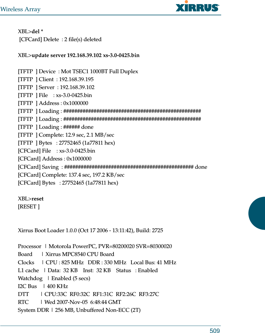 Wireless Array509XBL&gt;del * [CFCard] Delete  : 2 file(s) deletedXBL&gt;update server 192.168.39.102 xs-3.0-0425.bin[TFTP  ] Device  : Mot TSEC1 1000BT Full Duplex[TFTP  ] Client  : 192.168.39.195[TFTP  ] Server  : 192.168.39.102[TFTP  ] File    : xs-3.0-0425.bin[TFTP  ] Address : 0x1000000[TFTP  ] Loading : ##################################################[TFTP  ] Loading : ##################################################[TFTP  ] Loading : ###### done[TFTP  ] Complete: 12.9 sec, 2.1 MB/sec[TFTP  ] Bytes   : 27752465 (1a77811 hex)[CFCard] File    : xs-3.0-0425.bin[CFCard] Address : 0x1000000[CFCard] Saving  : ############################################### done[CFCard] Complete: 137.4 sec, 197.2 KB/sec[CFCard] Bytes   : 27752465 (1a77811 hex)XBL&gt;reset[RESET ]Xirrus Boot Loader 1.0.0 (Oct 17 2006 - 13:11:42), Build: 2725Processor  | Motorola PowerPC, PVR=80200020 SVR=80300020Board      | Xirrus MPC8540 CPU BoardClocks     | CPU : 825 MHz   DDR : 330 MHz   Local Bus: 41 MHzL1 cache   | Data:  32 KB    Inst:  32 KB    Status   : EnabledWatchdog   | Enabled (5 secs)I2C Bus    | 400 KHzDTT        | CPU:33C  RF0:32C  RF1:31C  RF2:26C  RF3:27CRTC        | Wed 2007-Nov-05  6:48:44 GMTSystem DDR | 256 MB, Unbuffered Non-ECC (2T)