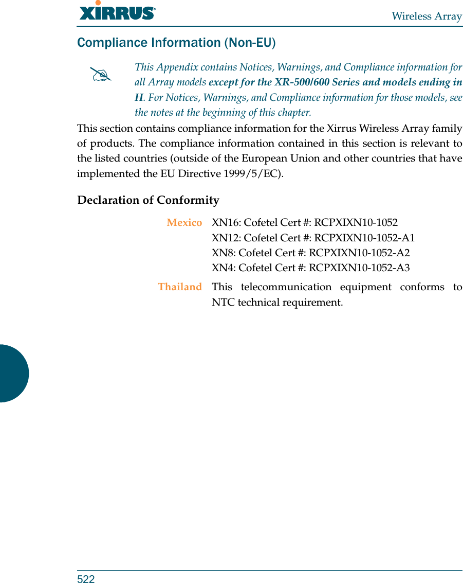 Wireless Array522Compliance Information (Non-EU)This section contains compliance information for the Xirrus Wireless Array family of products. The compliance information contained in this section is relevant to the listed countries (outside of the European Union and other countries that have implemented the EU Directive 1999/5/EC). Declaration of ConformityThis Appendix contains Notices, Warnings, and Compliance information forall Array models except for the XR-500/600 Series and models ending in H. For Notices, Warnings, and Compliance information for those models, see the notes at the beginning of this chapter. Mexico XN16: Cofetel Cert #: RCPXIXN10-1052 XN12: Cofetel Cert #: RCPXIXN10-1052-A1 XN8: Cofetel Cert #: RCPXIXN10-1052-A2XN4: Cofetel Cert #: RCPXIXN10-1052-A3Thailand This telecommunication equipment conforms to NTC technical requirement.