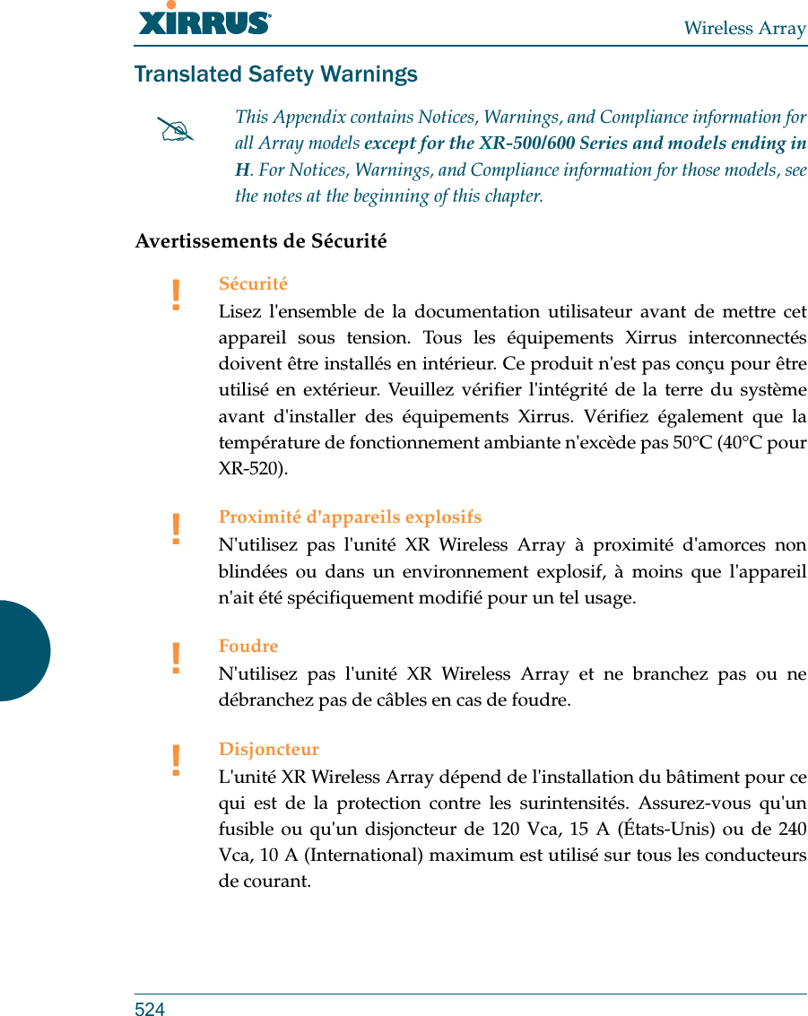 Wireless Array524Translated Safety WarningsAvertissements de SécuritéThis Appendix contains Notices, Warnings, and Compliance information forall Array models except for the XR-500/600 Series and models ending in H. For Notices, Warnings, and Compliance information for those models, see the notes at the beginning of this chapter. !SécuritéLisez l&apos;ensemble de la documentation utilisateur avant de mettre cet appareil sous tension. Tous les équipements Xirrus interconnectés doivent être installés en intérieur. Ce produit n&apos;est pas conçu pour être utilisé en extérieur. Veuillez vérifier l&apos;intégrité de la terre du système avant d&apos;installer des équipements Xirrus. Vérifiez également que la température de fonctionnement ambiante n&apos;excède pas 50°C (40°C pour XR-520).!Proximité d&apos;appareils explosifsN&apos;utilisez pas l&apos;unité XR Wireless Array à proximité d&apos;amorces non blindées ou dans un environnement explosif, à moins que l&apos;appareil n&apos;ait été spécifiquement modifié pour un tel usage.!FoudreN&apos;utilisez pas l&apos;unité XR Wireless Array et ne branchez pas ou ne débranchez pas de câbles en cas de foudre.!DisjoncteurL&apos;unité XR Wireless Array dépend de l&apos;installation du bâtiment pour ce qui est de la protection contre les surintensités. Assurez-vous qu&apos;un fusible ou qu&apos;un disjoncteur de 120 Vca, 15 A (États-Unis) ou de 240 Vca, 10 A (International) maximum est utilisé sur tous les conducteurs de courant.