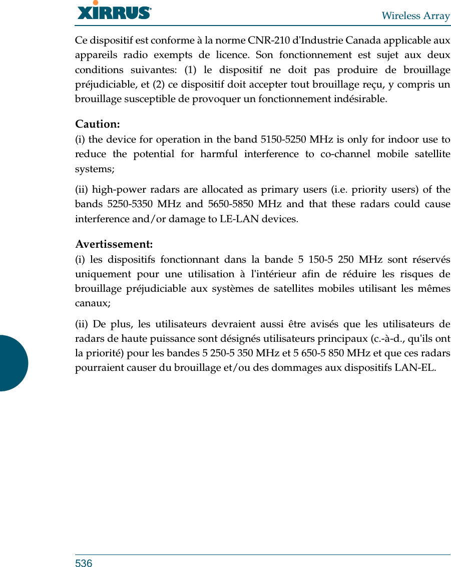 Wireless Array536Ce dispositif est conforme à la norme CNR-210 d&apos;Industrie Canada applicable aux appareils radio exempts de licence. Son fonctionnement est sujet aux deux conditions suivantes: (1) le dispositif ne doit pas produire de brouillage préjudiciable, et (2) ce dispositif doit accepter tout brouillage reçu, y compris un brouillage susceptible de provoquer un fonctionnement indésirable. Caution:(i) the device for operation in the band 5150-5250 MHz is only for indoor use to reduce the potential for harmful interference to co-channel mobile satellite systems;(ii) high-power radars are allocated as primary users (i.e. priority users) of the bands 5250-5350 MHz and 5650-5850 MHz and that these radars could cause interference and/or damage to LE-LAN devices.Avertissement:(i) les dispositifs fonctionnant dans la bande 5 150-5 250 MHz sont réservés uniquement pour une utilisation à l&apos;intérieur afin de réduire les risques de brouillage préjudiciable aux systèmes de satellites mobiles utilisant les mêmes canaux;(ii) De plus, les utilisateurs devraient aussi être avisés que les utilisateurs de radars de haute puissance sont désignés utilisateurs principaux (c.-à-d., qu&apos;ils ont la priorité) pour les bandes 5 250-5 350 MHz et 5 650-5 850 MHz et que ces radars pourraient causer du brouillage et/ou des dommages aux dispositifs LAN-EL.