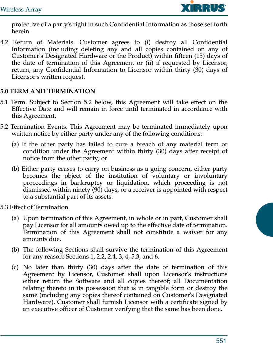 Wireless Array551protective of a party&apos;s right in such Confidential Information as those set forth herein. 4.2 Return of Materials. Customer agrees to (i) destroy all Confidential Information (including deleting any and all copies contained on any of Customer&apos;s Designated Hardware or the Product) within fifteen (15) days of the date of termination of this Agreement or (ii) if requested by Licensor, return, any Confidential Information to Licensor within thirty (30) days of Licensor&apos;s written request. 5.0 TERM AND TERMINATION 5.1 Term. Subject to Section 5.2 below, this Agreement will take effect on the Effective Date and will remain in force until terminated in accordance with this Agreement. 5.2 Termination Events. This Agreement may be terminated immediately upon written notice by either party under any of the following conditions: (a) If the other party has failed to cure a breach of any material term or condition under the Agreement within thirty (30) days after receipt of notice from the other party; or (b) Either party ceases to carry on business as a going concern, either party becomes the object of the institution of voluntary or involuntary proceedings in bankruptcy or liquidation, which proceeding is not dismissed within ninety (90) days, or a receiver is appointed with respect to a substantial part of its assets. 5.3 Effect of Termination. (a)  Upon termination of this Agreement, in whole or in part, Customer shall pay Licensor for all amounts owed up to the effective date of termination. Termination of this Agreement shall not constitute a waiver for any amounts due. (b)  The following Sections shall survive the termination of this Agreement for any reason: Sections 1, 2.2, 2.4, 3, 4, 5.3, and 6. (c) No later than thirty (30) days after the date of termination of this Agreement by Licensor, Customer shall upon Licensor&apos;s instructions either return the Software and all copies thereof; all Documentation relating thereto in its possession that is in tangible form or destroy the same (including any copies thereof contained on Customer&apos;s Designated Hardware). Customer shall furnish Licensor with a certificate signed by an executive officer of Customer verifying that the same has been done. 