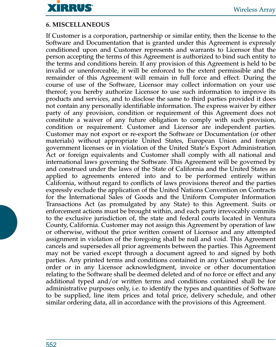 Wireless Array5526. MISCELLANEOUS If Customer is a corporation, partnership or similar entity, then the license to the Software and Documentation that is granted under this Agreement is expressly conditioned upon and Customer represents and warrants to Licensor that the person accepting the terms of this Agreement is authorized to bind such entity to the terms and conditions herein. If any provision of this Agreement is held to be invalid or unenforceable, it will be enforced to the extent permissible and the remainder of this Agreement will remain in full force and effect. During the course of use of the Software, Licensor may collect information on your use thereof; you hereby authorize Licensor to use such information to improve its products and services, and to disclose the same to third parties provided it does not contain any personally identifiable information. The express waiver by either party of any provision, condition or requirement of this Agreement does not constitute a waiver of any future obligation to comply with such provision, condition or requirement. Customer and Licensor are independent parties. Customer may not export or re-export the Software or Documentation (or other materials) without appropriate United States, European Union and foreign government licenses or in violation of the United State&apos;s Export Administration Act or foreign equivalents and Customer shall comply with all national and international laws governing the Software. This Agreement will be governed by and construed under the laws of the State of California and the United States as applied to agreements entered into and to be performed entirely within California, without regard to conflicts of laws provisions thereof and the parties expressly exclude the application of the United Nations Convention on Contracts for the International Sales of Goods and the Uniform Computer Information Transactions Act (as promulgated by any State) to this Agreement. Suits or enforcement actions must be brought within, and each party irrevocably commits to the exclusive jurisdiction of, the state and federal courts located in Ventura County, California. Customer may not assign this Agreement by operation of law or otherwise, without the prior written consent of Licensor and any attempted assignment in violation of the foregoing shall be null and void. This Agreement cancels and supersedes all prior agreements between the parties. This Agreement may not be varied except through a document agreed to and signed by both parties. Any printed terms and conditions contained in any Customer purchase order or in any Licensor acknowledgment, invoice or other documentation relating to the Software shall be deemed deleted and of no force or effect and any additional typed and/or written terms and conditions contained shall be for administrative purposes only, i.e. to identify the types and quantities of Software to be supplied, line item prices and total price, delivery schedule, and other similar ordering data, all in accordance with the provisions of this Agreement.