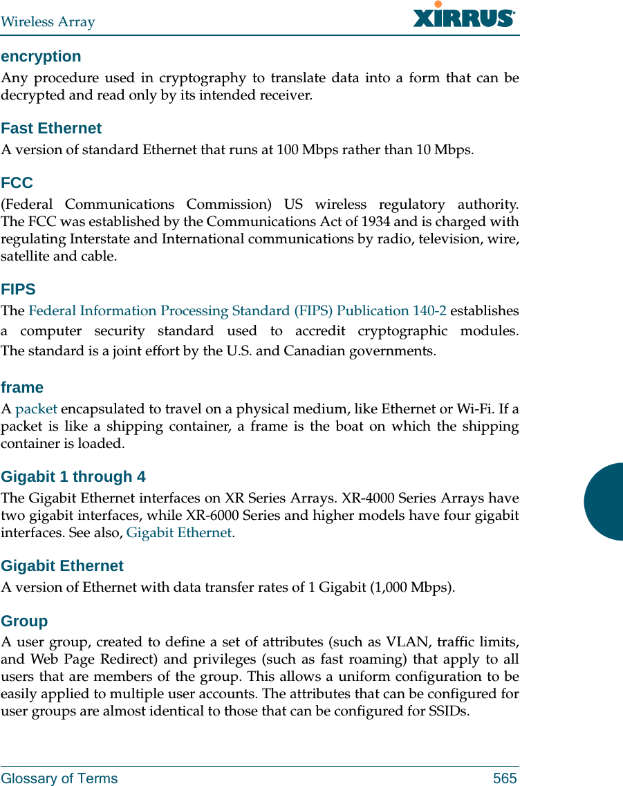 Wireless ArrayGlossary of Terms 565encryptionAny procedure used in cryptography to translate data into a form that can be decrypted and read only by its intended receiver.Fast EthernetA version of standard Ethernet that runs at 100 Mbps rather than 10 Mbps.FCC(Federal Communications Commission) US wireless regulatory authority. The FCC was established by the Communications Act of 1934 and is charged with regulating Interstate and International communications by radio, television, wire, satellite and cable.FIPSThe Federal Information Processing Standard (FIPS) Publication 140-2 establishes a computer security standard used to accredit cryptographic modules. The standard is a joint effort by the U.S. and Canadian governments. frameA packet encapsulated to travel on a physical medium, like Ethernet or Wi-Fi. If a packet is like a shipping container, a frame is the boat on which the shipping container is loaded. Gigabit 1 through 4The Gigabit Ethernet interfaces on XR Series Arrays. XR-4000 Series Arrays have two gigabit interfaces, while XR-6000 Series and higher models have four gigabit interfaces. See also, Gigabit Ethernet.Gigabit EthernetA version of Ethernet with data transfer rates of 1 Gigabit (1,000 Mbps).GroupA user group, created to define a set of attributes (such as VLAN, traffic limits, and Web Page Redirect) and privileges (such as fast roaming) that apply to all users that are members of the group. This allows a uniform configuration to be easily applied to multiple user accounts. The attributes that can be configured for user groups are almost identical to those that can be configured for SSIDs. 