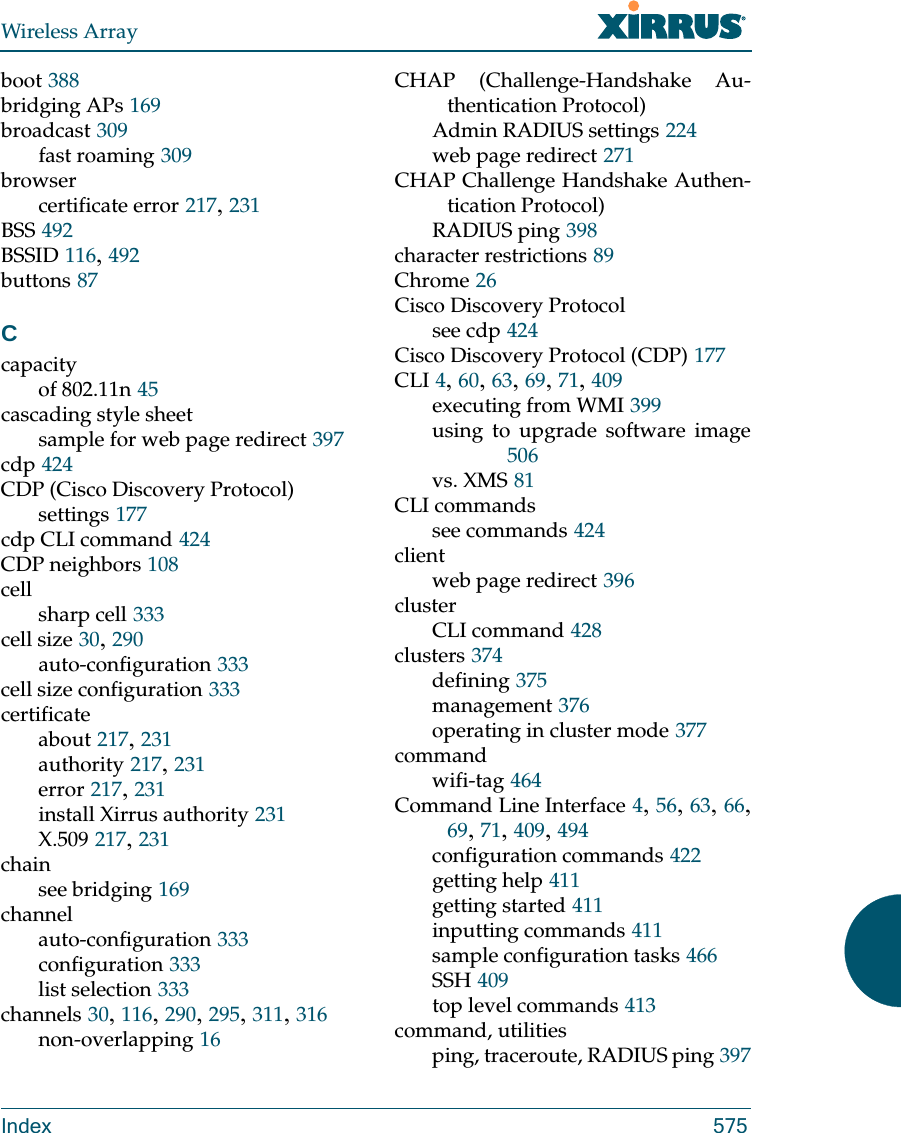 Wireless ArrayIndex 575boot 388bridging APs 169broadcast 309fast roaming 309browsercertificate error 217, 231BSS 492BSSID 116, 492buttons 87Ccapacityof 802.11n 45cascading style sheetsample for web page redirect 397cdp 424CDP (Cisco Discovery Protocol)settings 177cdp CLI command 424CDP neighbors 108cellsharp cell 333cell size 30, 290auto-configuration 333cell size configuration 333certificateabout 217, 231authority 217, 231error 217, 231install Xirrus authority 231X.509 217, 231chainsee bridging 169channelauto-configuration 333configuration 333list selection 333channels 30, 116, 290, 295, 311, 316non-overlapping 16CHAP (Challenge-Handshake Au-thentication Protocol)Admin RADIUS settings 224web page redirect 271CHAP Challenge Handshake Authen-tication Protocol)RADIUS ping 398character restrictions 89Chrome 26Cisco Discovery Protocolsee cdp 424Cisco Discovery Protocol (CDP) 177CLI 4, 60, 63, 69, 71, 409executing from WMI 399using to upgrade software image506vs. XMS 81CLI commandssee commands 424clientweb page redirect 396clusterCLI command 428clusters 374defining 375management 376operating in cluster mode 377commandwifi-tag 464Command Line Interface 4, 56, 63, 66, 69, 71, 409, 494configuration commands 422getting help 411getting started 411inputting commands 411sample configuration tasks 466SSH 409top level commands 413command, utilitiesping, traceroute, RADIUS ping 397