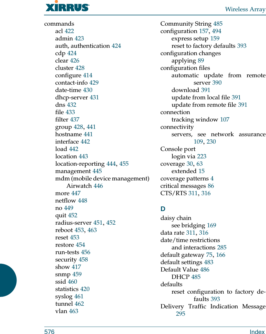 Wireless Array576 Indexcommandsacl 422admin 423auth, authentication 424cdp 424clear 426cluster 428configure 414contact-info 429date-time 430dhcp-server 431dns 432file 433filter 437group 428, 441hostname 441interface 442load 442location 443location-reporting 444, 455management 445mdm (mobile device management)Airwatch 446more 447netflow 448no 449quit 452radius-server 451, 452reboot 453, 463reset 453restore 454run-tests 456security 458show 417snmp 459ssid 460statistics 420syslog 461tunnel 462vlan 463Community String 485configuration 157, 494express setup 159reset to factory defaults 393configuration changesapplying 89configuration filesautomatic update from remote server 390download 391update from local file 391update from remote file 391connectiontracking window 107connectivityservers, see network assurance109, 230Console portlogin via 223coverage 30, 63extended 15coverage patterns 4critical messages 86CTS/RTS 311, 316Ddaisy chainsee bridging 169data rate 311, 316date/time restrictionsand interactions 285default gateway 75, 166default settings 483Default Value 486DHCP 485defaultsreset configuration to factory de-faults 393Delivery Traffic Indication Message295