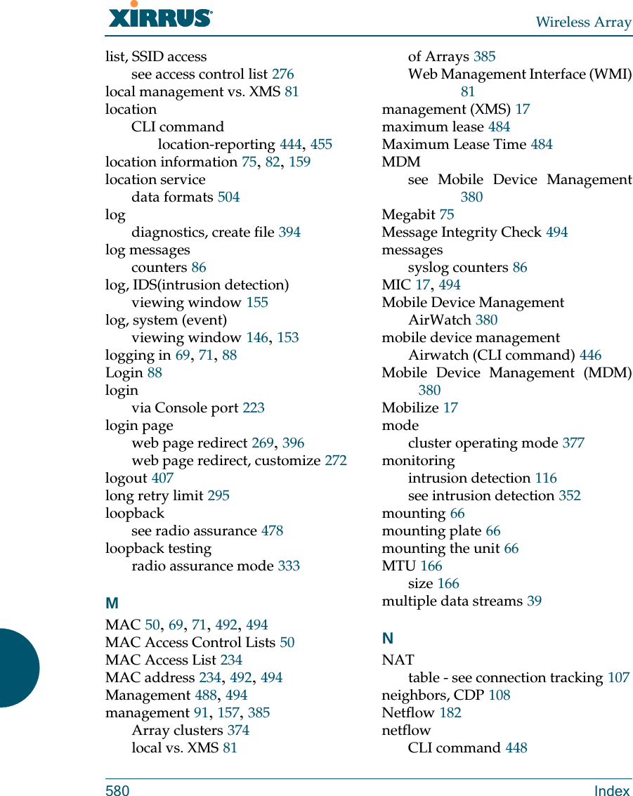 Wireless Array580 Indexlist, SSID accesssee access control list 276local management vs. XMS 81locationCLI commandlocation-reporting 444, 455location information 75, 82, 159location servicedata formats 504logdiagnostics, create file 394log messagescounters 86log, IDS(intrusion detection)viewing window 155log, system (event)viewing window 146, 153logging in 69, 71, 88Login 88loginvia Console port 223login pageweb page redirect 269, 396web page redirect, customize 272logout 407long retry limit 295loopbacksee radio assurance 478loopback testingradio assurance mode 333MMAC 50, 69, 71, 492, 494MAC Access Control Lists 50MAC Access List 234MAC address 234, 492, 494Management 488, 494management 91, 157, 385Array clusters 374local vs. XMS 81of Arrays 385Web Management Interface (WMI)81management (XMS) 17maximum lease 484Maximum Lease Time 484MDMsee Mobile Device Management380Megabit 75Message Integrity Check 494messagessyslog counters 86MIC 17, 494Mobile Device ManagementAirWatch 380mobile device managementAirwatch (CLI command) 446Mobile Device Management (MDM)380Mobilize 17modecluster operating mode 377monitoringintrusion detection 116see intrusion detection 352mounting 66mounting plate 66mounting the unit 66MTU 166size 166multiple data streams 39NNATtable - see connection tracking 107neighbors, CDP 108Netflow 182netflowCLI command 448