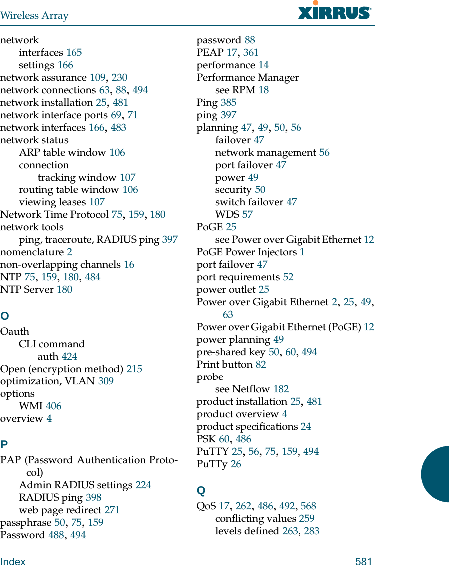 Wireless ArrayIndex 581networkinterfaces 165settings 166network assurance 109, 230network connections 63, 88, 494network installation 25, 481network interface ports 69, 71network interfaces 166, 483network statusARP table window 106connectiontracking window 107routing table window 106viewing leases 107Network Time Protocol 75, 159, 180network toolsping, traceroute, RADIUS ping 397nomenclature 2non-overlapping channels 16NTP 75, 159, 180, 484NTP Server 180OOauthCLI commandauth 424Open (encryption method) 215optimization, VLAN 309optionsWMI 406overview 4PPAP (Password Authentication Proto-col)Admin RADIUS settings 224RADIUS ping 398web page redirect 271passphrase 50, 75, 159Password 488, 494password 88PEAP 17, 361performance 14Performance Managersee RPM 18Ping 385ping 397planning 47, 49, 50, 56failover 47network management 56port failover 47power 49security 50switch failover 47WDS 57PoGE 25see Power over Gigabit Ethernet 12PoGE Power Injectors 1port failover 47port requirements 52power outlet 25Power over Gigabit Ethernet 2, 25, 49, 63Power over Gigabit Ethernet (PoGE) 12power planning 49pre-shared key 50, 60, 494Print button 82probesee Netflow 182product installation 25, 481product overview 4product specifications 24PSK 60, 486PuTTY 25, 56, 75, 159, 494PuTTy 26QQoS 17, 262, 486, 492, 568conflicting values 259levels defined 263, 283