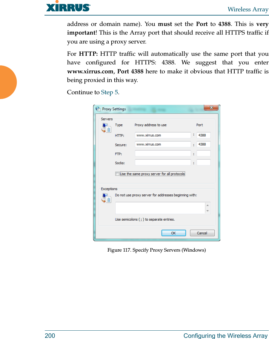 Wireless Array200 Configuring the Wireless Arrayaddress or domain name). You must set the Port to 4388. This is veryimportant! This is the Array port that should receive all HTTPS traffic if you are using a proxy server.For  HTTP: HTTP traffic will automatically use the same port that you have configured for HTTPS: 4388. We suggest that you enter www.xirrus.com, Port 4388 here to make it obvious that HTTP traffic is being proxied in this way. Continue to Step 5. Figure 117. Specify Proxy Servers (Windows)