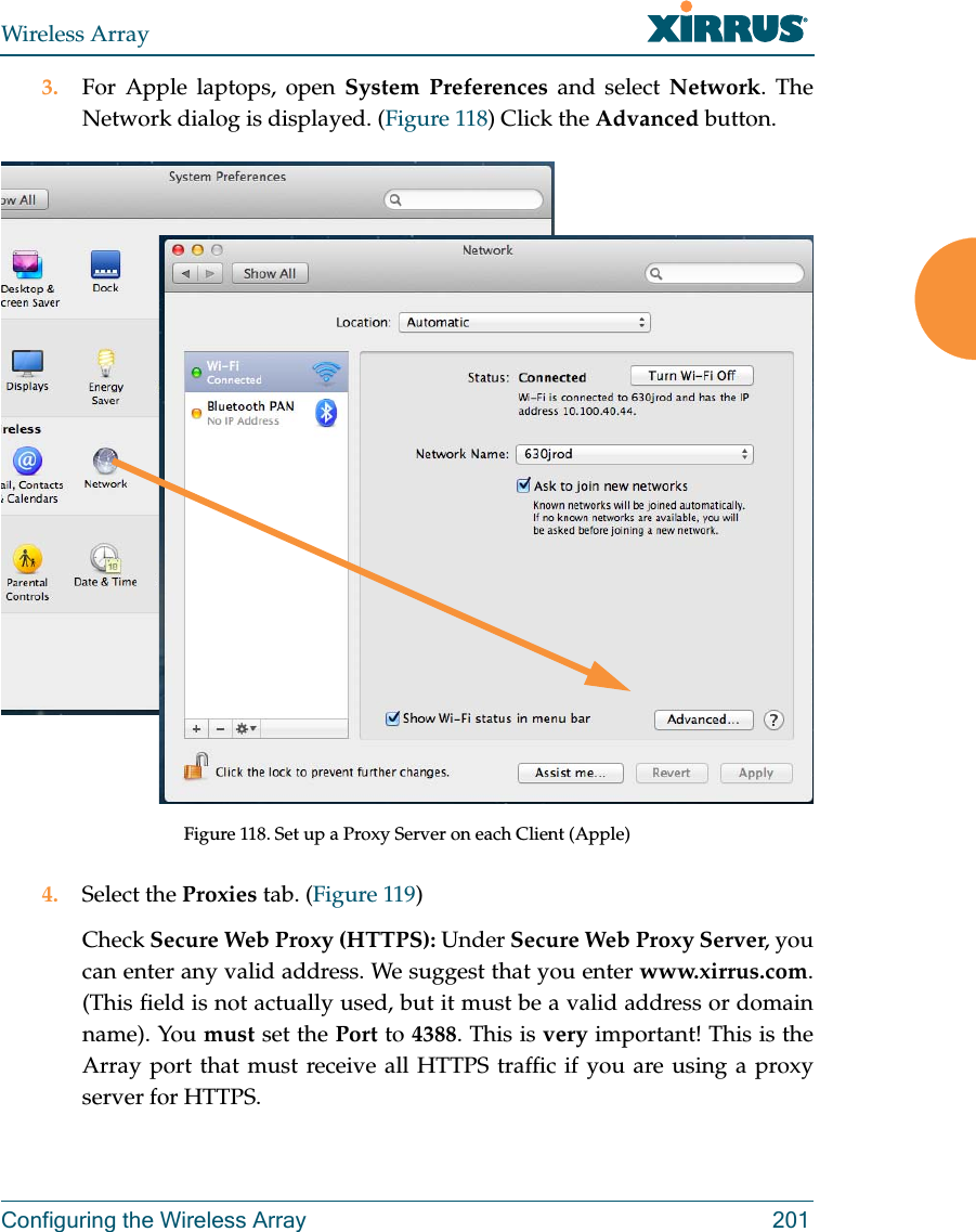 Wireless ArrayConfiguring the Wireless Array 2013. For Apple laptops, open System Preferences and select Network. The Network dialog is displayed. (Figure 118) Click the Advanced button.Figure 118. Set up a Proxy Server on each Client (Apple)4. Select the Proxies tab. (Figure 119) Check Secure Web Proxy (HTTPS): Under Secure Web Proxy Server, you can enter any valid address. We suggest that you enter www.xirrus.com. (This field is not actually used, but it must be a valid address or domain name). You must set the Port to 4388. This is very important! This is the Array port that must receive all HTTPS traffic if you are using a proxy server for HTTPS.