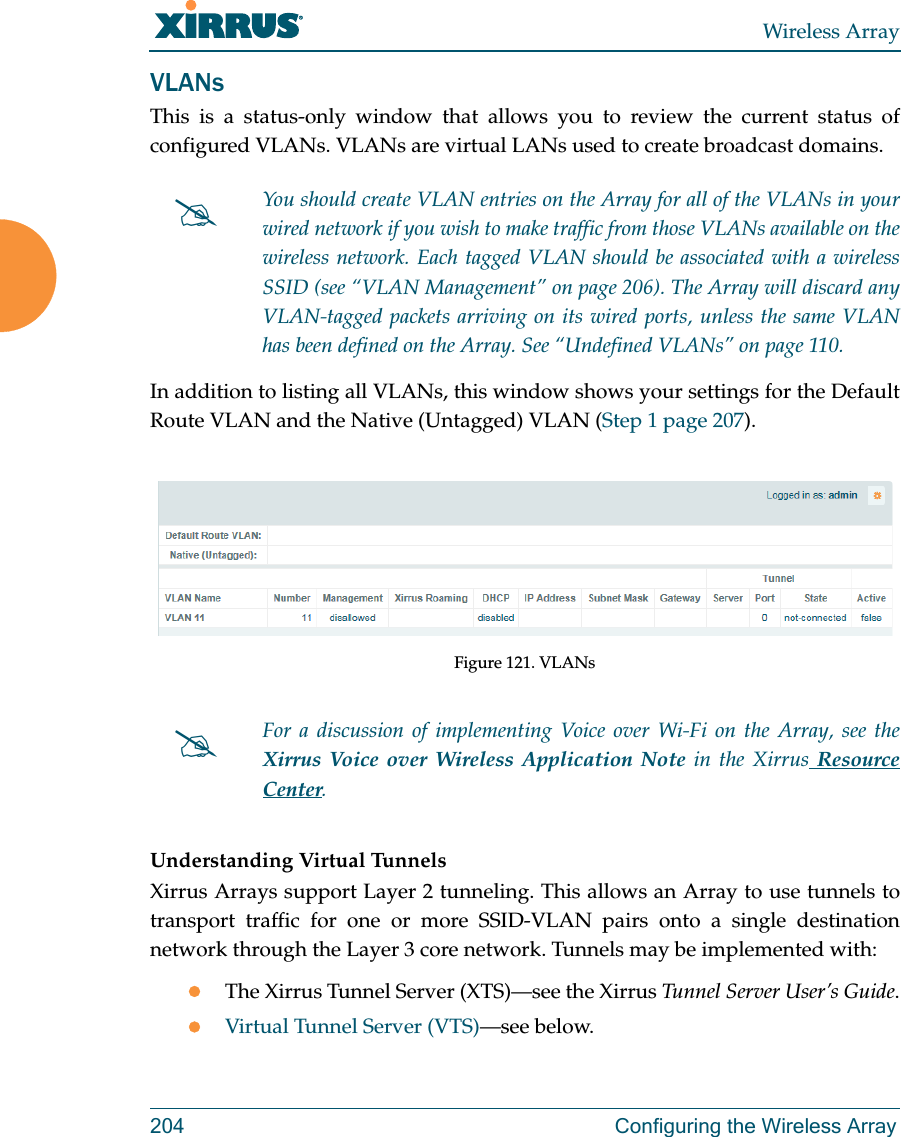 Wireless Array204 Configuring the Wireless ArrayVLANsThis is a status-only window that allows you to review the current status of configured VLANs. VLANs are virtual LANs used to create broadcast domains. In addition to listing all VLANs, this window shows your settings for the Default Route VLAN and the Native (Untagged) VLAN (Step 1 page 207).Figure 121. VLANsUnderstanding Virtual Tunnels Xirrus Arrays support Layer 2 tunneling. This allows an Array to use tunnels to transport traffic for one or more SSID-VLAN pairs onto a single destination network through the Layer 3 core network. Tunnels may be implemented with:The Xirrus Tunnel Server (XTS)—see the Xirrus Tunnel Server User’s Guide.Virtual Tunnel Server (VTS)—see below.You should create VLAN entries on the Array for all of the VLANs in your wired network if you wish to make traffic from those VLANs available on the wireless network. Each tagged VLAN should be associated with a wireless SSID (see “VLAN Management” on page 206). The Array will discard any VLAN-tagged packets arriving on its wired ports, unless the same VLAN has been defined on the Array. See “Undefined VLANs” on page 110. For a discussion of implementing Voice over Wi-Fi on the Array, see the Xirrus Voice over Wireless Application Note in the Xirrus Resource Center. 