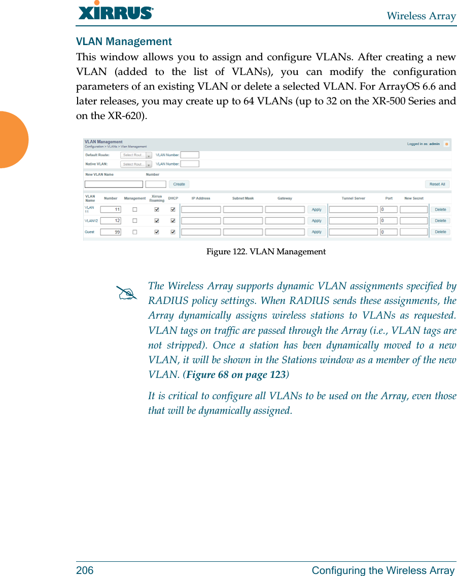 Wireless Array206 Configuring the Wireless ArrayVLAN ManagementThis window allows you to assign and configure VLANs. After creating a new VLAN (added to the list of VLANs), you can modify the configuration parameters of an existing VLAN or delete a selected VLAN. For ArrayOS 6.6 and later releases, you may create up to 64 VLANs (up to 32 on the XR-500 Series and on the XR-620). Figure 122. VLAN ManagementThe Wireless Array supports dynamic VLAN assignments specified by RADIUS policy settings. When RADIUS sends these assignments, the Array dynamically assigns wireless stations to VLANs as requested. VLAN tags on traffic are passed through the Array (i.e., VLAN tags are not stripped). Once a station has been dynamically moved to a new VLAN, it will be shown in the Stations window as a member of the new VLAN. (Figure 68 on page 123)It is critical to configure all VLANs to be used on the Array, even those that will be dynamically assigned. 