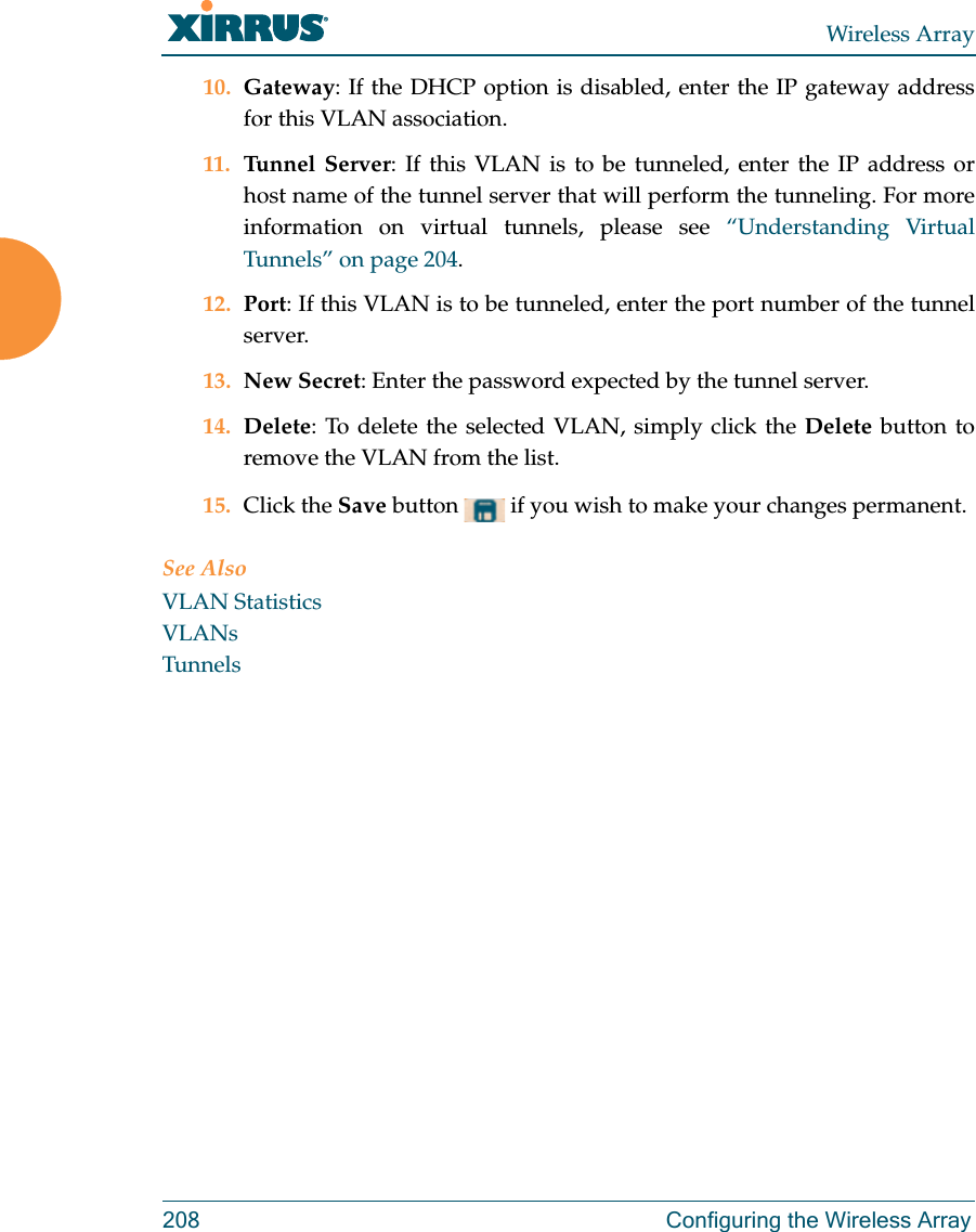 Wireless Array208 Configuring the Wireless Array10. Gateway: If the DHCP option is disabled, enter the IP gateway address for this VLAN association.11. Tunnel Server: If this VLAN is to be tunneled, enter the IP address or host name of the tunnel server that will perform the tunneling. For more information on virtual tunnels, please see “Understanding Virtual Tunnels” on page 204. 12. Port: If this VLAN is to be tunneled, enter the port number of the tunnel server. 13. New Secret: Enter the password expected by the tunnel server.14. Delete: To delete the selected VLAN, simply click the Delete button to remove the VLAN from the list.15. Click the Save button   if you wish to make your changes permanent.See AlsoVLAN StatisticsVLANsTunnels