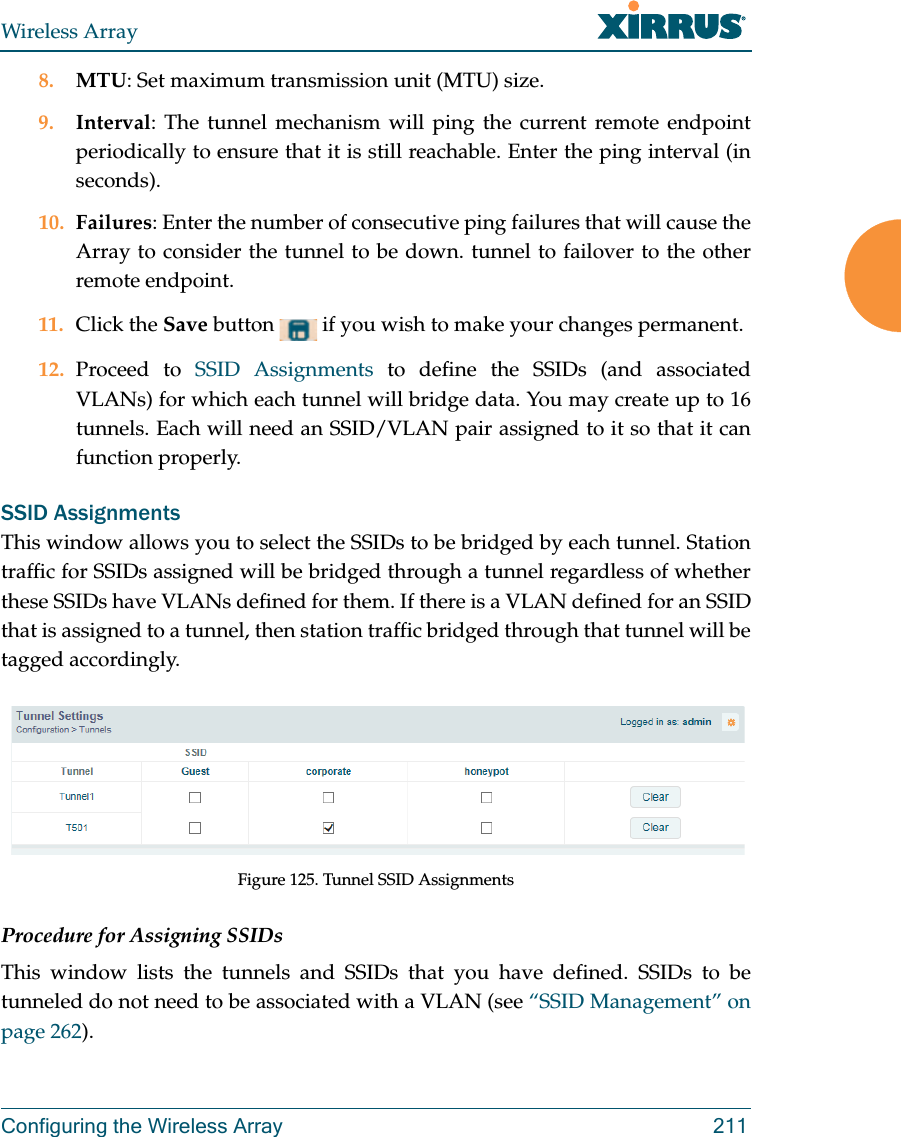 Wireless ArrayConfiguring the Wireless Array 2118. MTU: Set maximum transmission unit (MTU) size. 9. Interval: The tunnel mechanism will ping the current remote endpoint periodically to ensure that it is still reachable. Enter the ping interval (in seconds).10. Failures: Enter the number of consecutive ping failures that will cause the Array to consider the tunnel to be down. tunnel to failover to the other remote endpoint.11. Click the Save button   if you wish to make your changes permanent.12. Proceed to SSID Assignments to define the SSIDs (and associated VLANs) for which each tunnel will bridge data. You may create up to 16 tunnels. Each will need an SSID/VLAN pair assigned to it so that it can function properly.SSID AssignmentsThis window allows you to select the SSIDs to be bridged by each tunnel. Station traffic for SSIDs assigned will be bridged through a tunnel regardless of whether these SSIDs have VLANs defined for them. If there is a VLAN defined for an SSID that is assigned to a tunnel, then station traffic bridged through that tunnel will be tagged accordingly.Figure 125. Tunnel SSID AssignmentsProcedure for Assigning SSIDs This window lists the tunnels and SSIDs that you have defined. SSIDs to be tunneled do not need to be associated with a VLAN (see “SSID Management” on page 262). 