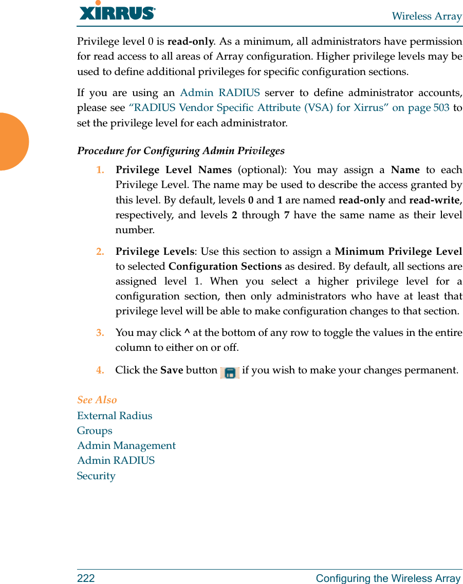 Wireless Array222 Configuring the Wireless ArrayPrivilege level 0 is read-only. As a minimum, all administrators have permission for read access to all areas of Array configuration. Higher privilege levels may be used to define additional privileges for specific configuration sections. If you are using an Admin RADIUS server to define administrator accounts, please see “RADIUS Vendor Specific Attribute (VSA) for Xirrus” on page 503 to set the privilege level for each administrator.Procedure for Configuring Admin Privileges1. Privilege Level Names (optional): You may assign a Name to each Privilege Level. The name may be used to describe the access granted by this level. By default, levels 0 and 1 are named read-only and read-write, respectively, and levels 2 through 7 have the same name as their level number.2. Privilege Levels: Use this section to assign a Minimum Privilege Levelto selected Configuration Sections as desired. By default, all sections are assigned level 1. When you select a higher privilege level for a configuration section, then only administrators who have at least that privilege level will be able to make configuration changes to that section. 3. You may click ^ at the bottom of any row to toggle the values in the entire column to either on or off. 4. Click the Save button   if you wish to make your changes permanent.See AlsoExternal RadiusGroupsAdmin ManagementAdmin RADIUSSecurity