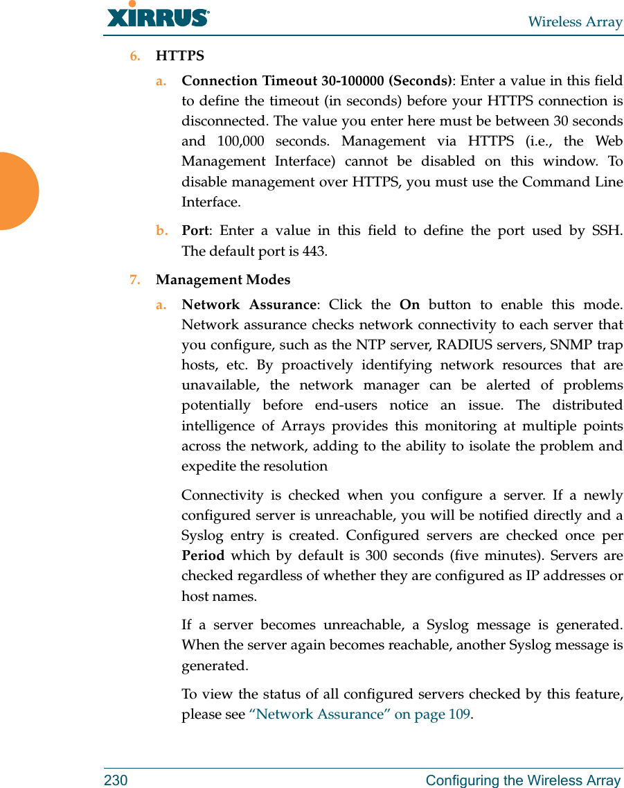 Wireless Array230 Configuring the Wireless Array6. HTTPSa. Connection Timeout 30-100000 (Seconds): Enter a value in this field to define the timeout (in seconds) before your HTTPS connection is disconnected. The value you enter here must be between 30 seconds and 100,000 seconds. Management via HTTPS (i.e., the Web Management Interface) cannot be disabled on this window. To disable management over HTTPS, you must use the Command Line Interface. b. Port: Enter a value in this field to define the port used by SSH. The default port is 443.7. Management Modesa. Network Assurance: Click the On button to enable this mode. Network assurance checks network connectivity to each server that you configure, such as the NTP server, RADIUS servers, SNMP trap hosts, etc. By proactively identifying network resources that are unavailable, the network manager can be alerted of problems potentially before end-users notice an issue. The distributed intelligence of Arrays provides this monitoring at multiple points across the network, adding to the ability to isolate the problem and expedite the resolutionConnectivity is checked when you configure a server. If a newly configured server is unreachable, you will be notified directly and a Syslog entry is created. Configured servers are checked once per Period which by default is 300 seconds (five minutes). Servers are checked regardless of whether they are configured as IP addresses or host names. If a server becomes unreachable, a Syslog message is generated. When the server again becomes reachable, another Syslog message is generated. To view the status of all configured servers checked by this feature, please see “Network Assurance” on page 109.