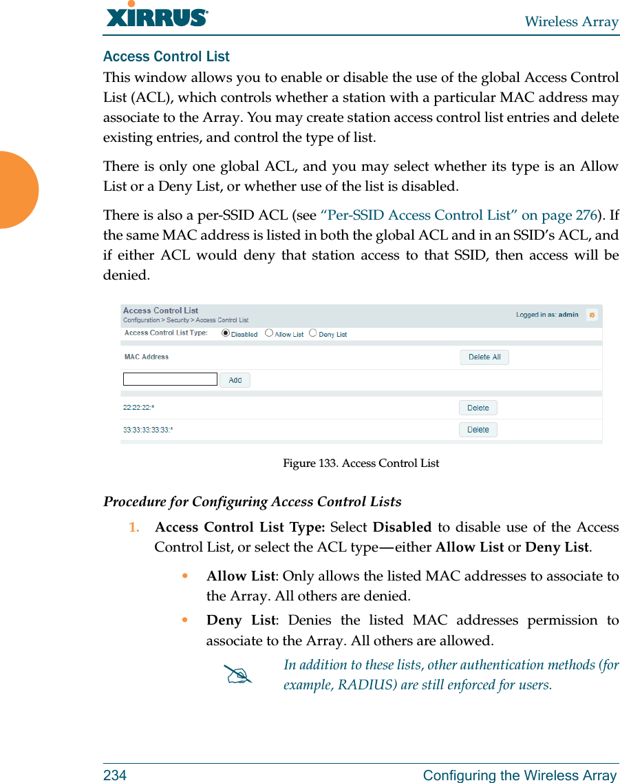 Wireless Array234 Configuring the Wireless ArrayAccess Control ListThis window allows you to enable or disable the use of the global Access Control List (ACL), which controls whether a station with a particular MAC address may associate to the Array. You may create station access control list entries and delete existing entries, and control the type of list. There is only one global ACL, and you may select whether its type is an Allow List or a Deny List, or whether use of the list is disabled. There is also a per-SSID ACL (see “Per-SSID Access Control List” on page 276). If the same MAC address is listed in both the global ACL and in an SSID’s ACL, and if either ACL would deny that station access to that SSID, then access will be denied.Figure 133. Access Control ListProcedure for Configuring Access Control Lists1. Access Control List Type: Select Disabled to disable use of the Access Control List, or select the ACL type — either Allow List or Deny List. •Allow List: Only allows the listed MAC addresses to associate to the Array. All others are denied.•Deny List: Denies the listed MAC addresses permission to associate to the Array. All others are allowed.In addition to these lists, other authentication methods (for example, RADIUS) are still enforced for users.
