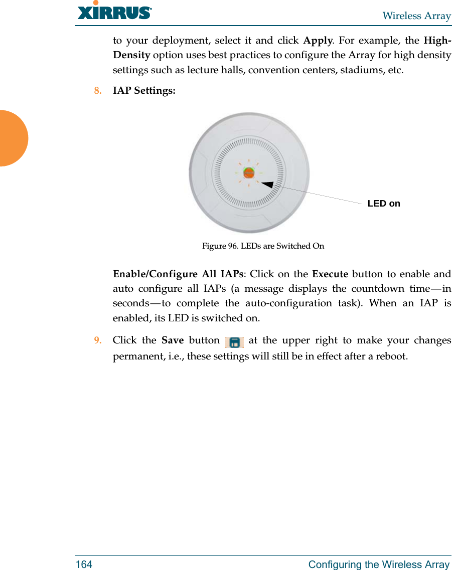 Wireless Array164 Configuring the Wireless Arrayto your deployment, select it and click Apply. For example, the High-Density option uses best practices to configure the Array for high density settings such as lecture halls, convention centers, stadiums, etc.8. IAP Settings:Figure 96. LEDs are Switched On Enable/Configure All IAPs: Click on the Execute button to enable and auto configure all IAPs (a message displays the countdown time — in seconds — to complete the auto-configuration task). When an IAP is enabled, its LED is switched on.9. Click the Save  button   at the upper right to make your changes permanent, i.e., these settings will still be in effect after a reboot.LED on