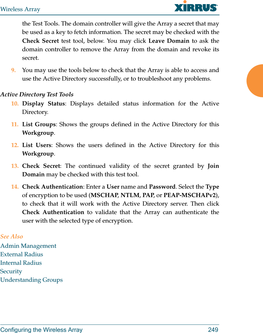 Wireless ArrayConfiguring the Wireless Array 249the Test Tools. The domain controller will give the Array a secret that may be used as a key to fetch information. The secret may be checked with the Check Secret test tool, below. You may click Leave Domain to ask the domain controller to remove the Array from the domain and revoke its secret. 9. You may use the tools below to check that the Array is able to access and use the Active Directory successfully, or to troubleshoot any problems. Active Directory Test Tools10. Display Status: Displays detailed status information for the Active Directory. 11. List Groups: Shows the groups defined in the Active Directory for this Workgroup. 12. List Users: Shows the users defined in the Active Directory for this Workgroup. 13. Check Secret: The continued validity of the secret granted by Join Domain may be checked with this test tool. 14. Check Authentication: Enter a User name and Password. Select the Typeof encryption to be used (MSCHAP, NTLM, PAP, or PEAP-MSCHAPv2), to check that it will work with the Active Directory server. Then click Check Authentication to validate that the Array can authenticate the user with the selected type of encryption. See AlsoAdmin ManagementExternal RadiusInternal RadiusSecurityUnderstanding Groups