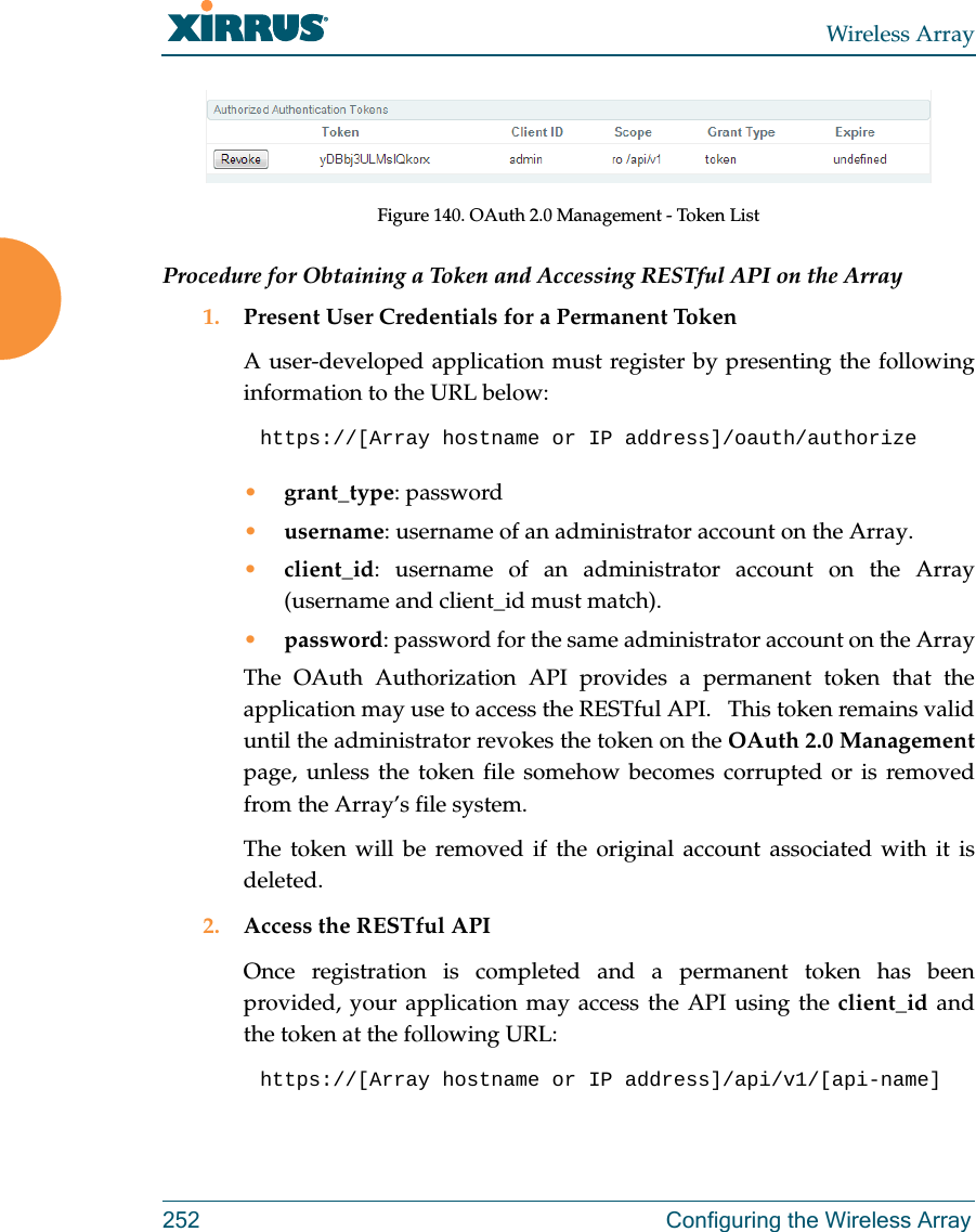 Wireless Array252 Configuring the Wireless ArrayFigure 140. OAuth 2.0 Management - Token ListProcedure for Obtaining a Token and Accessing RESTful API on the Array1. Present User Credentials for a Permanent TokenA user-developed application must register by presenting the following information to the URL below:https://[Array hostname or IP address]/oauth/authorize •grant_type: password•username: username of an administrator account on the Array.•client_id: username of an administrator account on the Array(username and client_id must match).•password: password for the same administrator account on the ArrayThe OAuth Authorization API provides a permanent token that the application may use to access the RESTful API.   This token remains valid until the administrator revokes the token on the OAuth 2.0 Managementpage, unless the token file somehow becomes corrupted or is removed from the Array’s file system. The token will be removed if the original account associated with it is deleted. 2. Access the RESTful APIOnce registration is completed and a permanent token has been provided, your application may access the API using the client_id and the token at the following URL: https://[Array hostname or IP address]/api/v1/[api-name] 