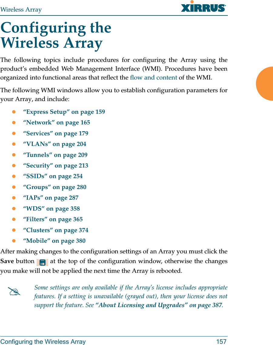 Wireless ArrayConfiguring the Wireless Array 157Configuring the Wireless ArrayThe following topics include procedures for configuring the Array using the product’s embedded Web Management Interface (WMI). Procedures have been organized into functional areas that reflect the flow and content of the WMI. The following WMI windows allow you to establish configuration parameters for your Array, and include: “Express Setup” on page 159“Network” on page 165“Services” on page 179“VLANs” on page 204“Tunnels” on page 209“Security” on page 213“SSIDs” on page 254“Groups” on page 280“IAPs” on page 287“WDS” on page 358“Filters” on page 365“Clusters” on page 374“Mobile” on page 380After making changes to the configuration settings of an Array you must click the Save button   at the top of the configuration window, otherwise the changes you make will not be applied the next time the Array is rebooted. Some settings are only available if the Array’s license includes appropriate features. If a setting is unavailable (grayed out), then your license does not support the feature. See “About Licensing and Upgrades” on page 387.
