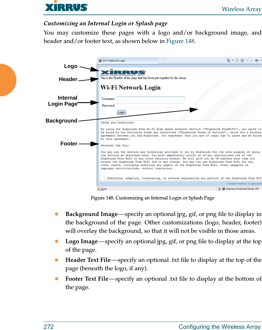 Wireless Array272 Configuring the Wireless ArrayCustomizing an Internal Login or Splash pageYou may customize these pages with a logo and/or background image, and header and/or footer text, as shown below in Figure 148.  Figure 148. Customizing an Internal Login or Splash Page Background Image — specify an optional jpg, gif, or png file to display in the background of the page. Other customizations (logo, header, footer) will overlay the background, so that it will not be visible in those areas.Logo Image — specify an optional jpg, gif, or png file to display at the top of the page. Header Text File — specify an optional .txt file to display at the top of the page (beneath the logo, if any). Footer Text File — specify an optional .txt file to display at the bottom of the page. LogoInternal Login PageBackgroundFooterHeader