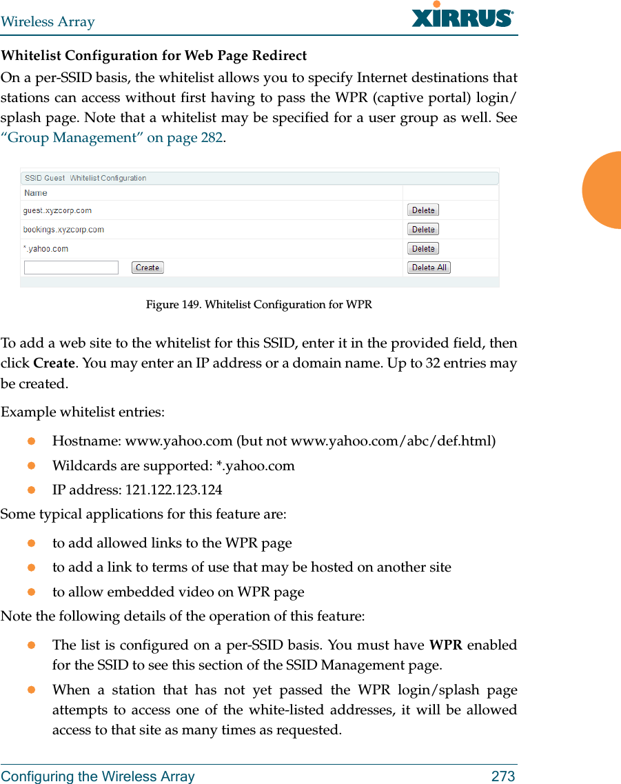 Wireless ArrayConfiguring the Wireless Array 273Whitelist Configuration for Web Page Redirect On a per-SSID basis, the whitelist allows you to specify Internet destinations that stations can access without first having to pass the WPR (captive portal) login/splash page. Note that a whitelist may be specified for a user group as well. See “Group Management” on page 282. Figure 149. Whitelist Configuration for WPRTo add a web site to the whitelist for this SSID, enter it in the provided field, then click Create. You may enter an IP address or a domain name. Up to 32 entries may be created. Example whitelist entries:Hostname: www.yahoo.com (but not www.yahoo.com/abc/def.html)Wildcards are supported: *.yahoo.comIP address: 121.122.123.124Some typical applications for this feature are:to add allowed links to the WPR pageto add a link to terms of use that may be hosted on another siteto allow embedded video on WPR pageNote the following details of the operation of this feature:The list is configured on a per-SSID basis. You must have WPR enabled for the SSID to see this section of the SSID Management page.When a station that has not yet passed the WPR login/splash page attempts to access one of the white-listed addresses, it will be allowed access to that site as many times as requested. 