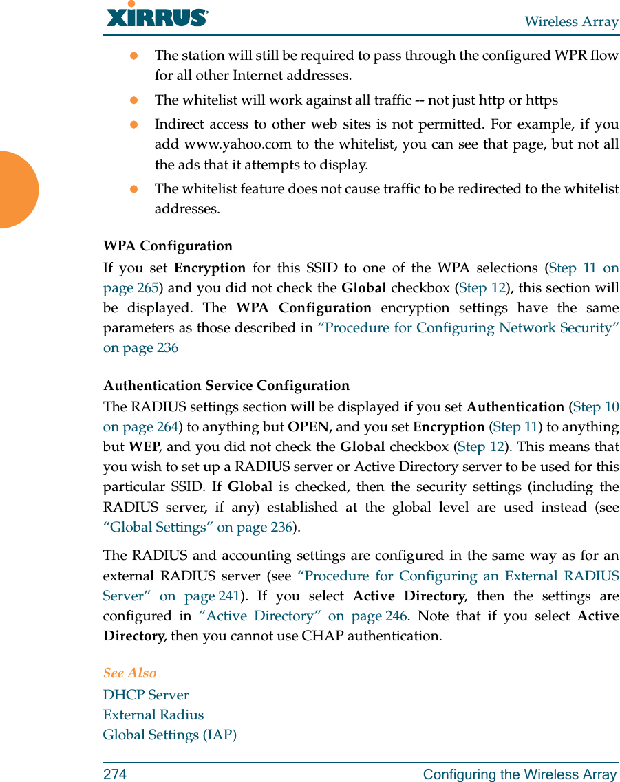Wireless Array274 Configuring the Wireless ArrayThe station will still be required to pass through the configured WPR flow for all other Internet addresses. The whitelist will work against all traffic -- not just http or httpsIndirect access to other web sites is not permitted. For example, if you add www.yahoo.com to the whitelist, you can see that page, but not all the ads that it attempts to display. The whitelist feature does not cause traffic to be redirected to the whitelist addresses.WPA Configuration If you set Encryption for this SSID to one of the WPA selections (Step 11 on page 265) and you did not check the Global checkbox (Step 12), this section will be displayed. The WPA Configuration encryption settings have the same parameters as those described in “Procedure for Configuring Network Security” on page 236Authentication Service Configuration The RADIUS settings section will be displayed if you set Authentication (Step 10 on page 264) to anything but OPEN, and you set Encryption (Step 11) to anything but WEP, and you did not check the Global checkbox (Step 12). This means that you wish to set up a RADIUS server or Active Directory server to be used for this particular SSID. If Global is checked, then the security settings (including the RADIUS server, if any) established at the global level are used instead (see “Global Settings” on page 236). The RADIUS and accounting settings are configured in the same way as for an external RADIUS server (see “Procedure for Configuring an External RADIUS Server” on page 241). If you select Active Directory, then the settings are configured in “Active Directory” on page 246. Note that if you select Active Directory, then you cannot use CHAP authentication.See AlsoDHCP ServerExternal RadiusGlobal Settings (IAP)
