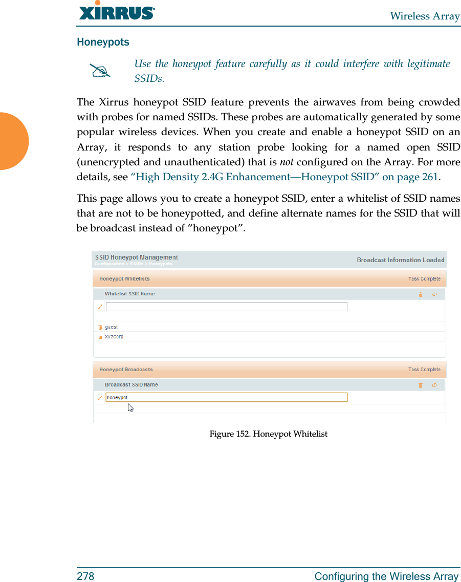 Wireless Array278 Configuring the Wireless ArrayHoneypotsThe Xirrus honeypot SSID feature prevents the airwaves from being crowded with probes for named SSIDs. These probes are automatically generated by some popular wireless devices. When you create and enable a honeypot SSID on an Array, it responds to any station probe looking for a named open SSID (unencrypted and unauthenticated) that is not configured on the Array. For more details, see “High Density 2.4G Enhancement—Honeypot SSID” on page 261. This page allows you to create a honeypot SSID, enter a whitelist of SSID names that are not to be honeypotted, and define alternate names for the SSID that will be broadcast instead of “honeypot”. Figure 152. Honeypot WhitelistUse the honeypot feature carefully as it could interfere with legitimate SSIDs.