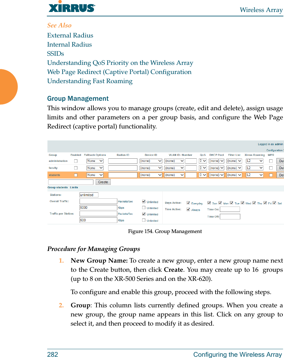 Wireless Array282 Configuring the Wireless ArraySee Also External RadiusInternal RadiusSSIDsUnderstanding QoS Priority on the Wireless ArrayWeb Page Redirect (Captive Portal) ConfigurationUnderstanding Fast RoamingGroup ManagementThis window allows you to manage groups (create, edit and delete), assign usage limits and other parameters on a per group basis, and configure the Web Page Redirect (captive portal) functionality. Figure 154. Group Management Procedure for Managing Groups1. New Group Name: To create a new group, enter a new group name next to the Create button, then click Create. You may create up to 16  groups(up to 8 on the XR-500 Series and on the XR-620). To configure and enable this group, proceed with the following steps.2. Group: This column lists currently defined groups. When you create a new group, the group name appears in this list. Click on any group to select it, and then proceed to modify it as desired. 