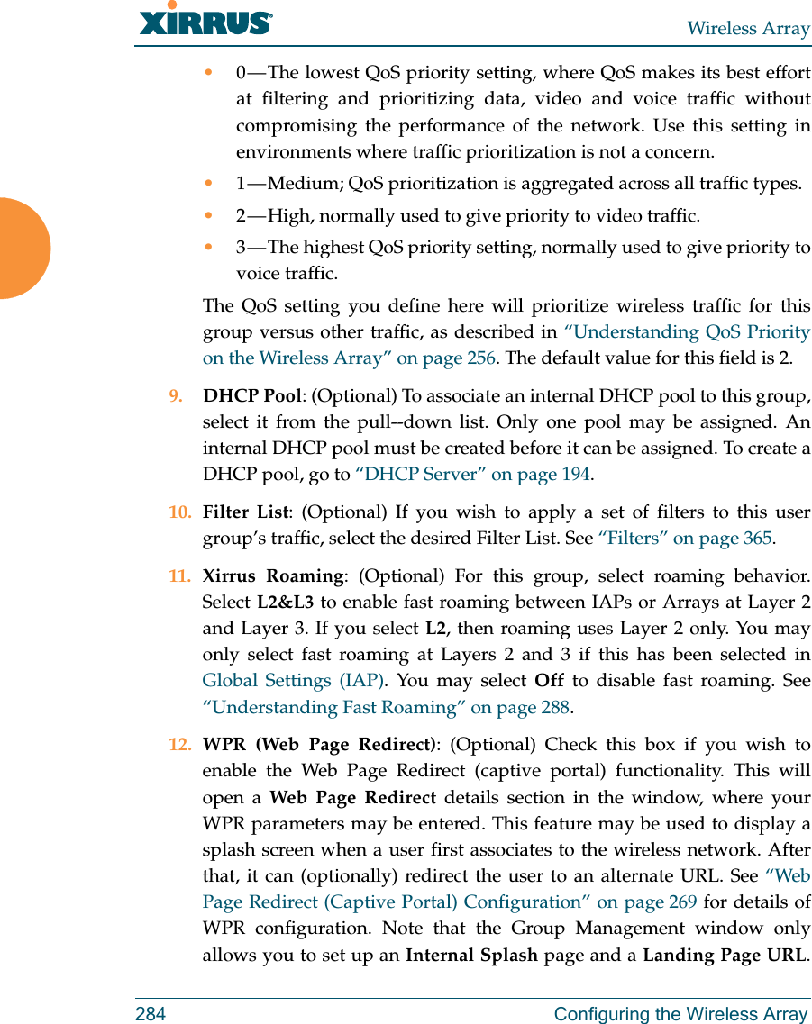 Wireless Array284 Configuring the Wireless Array•0 — The lowest QoS priority setting, where QoS makes its best effort at filtering and prioritizing data, video and voice traffic without compromising the performance of the network. Use this setting in environments where traffic prioritization is not a concern.•1 — Medium; QoS prioritization is aggregated across all traffic types.•2 — High, normally used to give priority to video traffic.•3 — The highest QoS priority setting, normally used to give priority to voice traffic.The QoS setting you define here will prioritize wireless traffic for this group versus other traffic, as described in “Understanding QoS Priority on the Wireless Array” on page 256. The default value for this field is 2. 9. DHCP Pool: (Optional) To associate an internal DHCP pool to this group, select it from the pull--down list. Only one pool may be assigned. An internal DHCP pool must be created before it can be assigned. To create a DHCP pool, go to “DHCP Server” on page 194.10. Filter List: (Optional) If you wish to apply a set of filters to this user group’s traffic, select the desired Filter List. See “Filters” on page 365. 11. Xirrus Roaming: (Optional) For this group, select roaming behavior. Select L2&amp;L3 to enable fast roaming between IAPs or Arrays at Layer 2 and Layer 3. If you select L2, then roaming uses Layer 2 only. You may only select fast roaming at Layers 2 and 3 if this has been selected in Global Settings (IAP). You may select Off to disable fast roaming. See “Understanding Fast Roaming” on page 288. 12. WPR (Web Page Redirect): (Optional) Check this box if you wish to enable the Web Page Redirect (captive portal) functionality. This will open a Web Page Redirect details section in the window, where your WPR parameters may be entered. This feature may be used to display a splash screen when a user first associates to the wireless network. After that, it can (optionally) redirect the user to an alternate URL. See “Web Page Redirect (Captive Portal) Configuration” on page 269 for details of WPR configuration. Note that the Group Management window only allows you to set up an Internal Splash page and a Landing Page URL. 