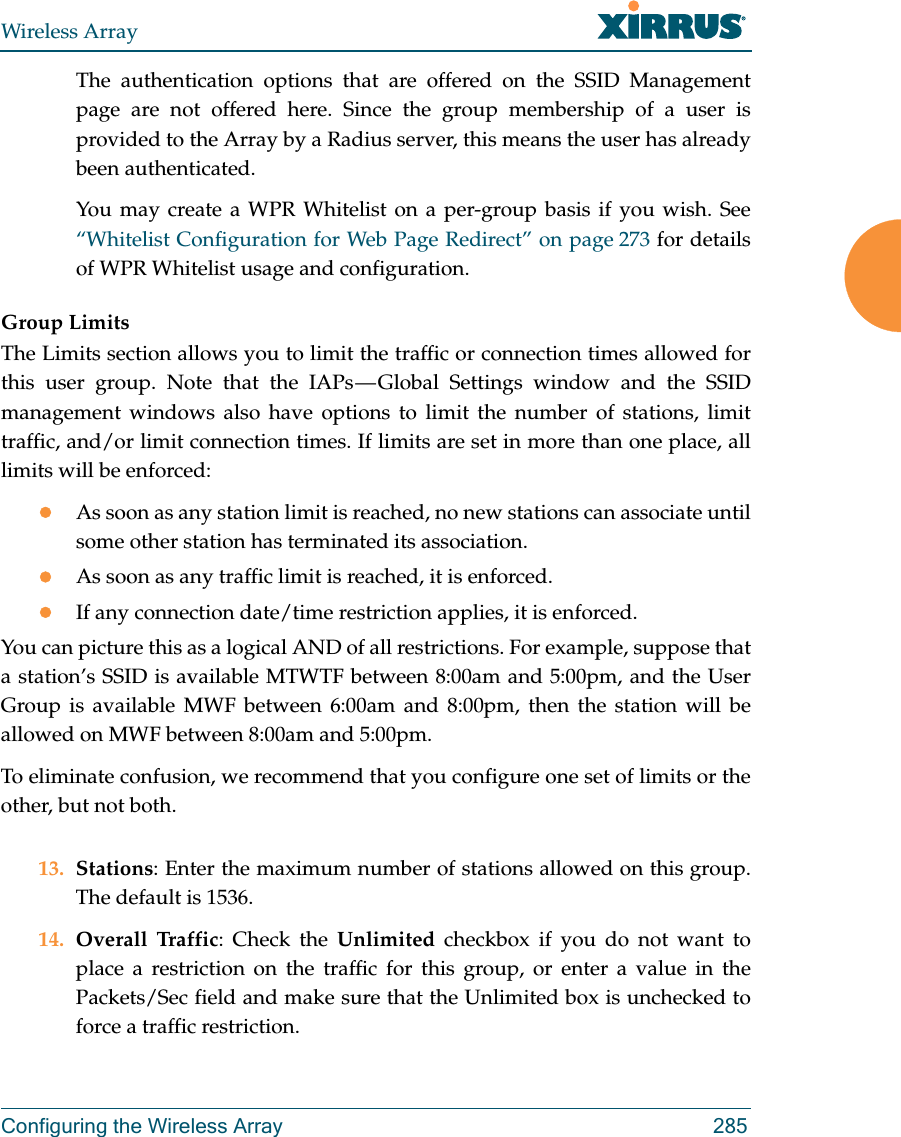 Wireless ArrayConfiguring the Wireless Array 285The authentication options that are offered on the SSID Management page are not offered here. Since the group membership of a user is provided to the Array by a Radius server, this means the user has already been authenticated. You may create a WPR Whitelist on a per-group basis if you wish. See “Whitelist Configuration for Web Page Redirect” on page 273 for details of WPR Whitelist usage and configuration. Group LimitsThe Limits section allows you to limit the traffic or connection times allowed for this user group. Note that the IAPs — Global Settings window and the SSID management windows also have options to limit the number of stations, limit traffic, and/or limit connection times. If limits are set in more than one place, all limits will be enforced:As soon as any station limit is reached, no new stations can associate until some other station has terminated its association. As soon as any traffic limit is reached, it is enforced. If any connection date/time restriction applies, it is enforced. You can picture this as a logical AND of all restrictions. For example, suppose that a station’s SSID is available MTWTF between 8:00am and 5:00pm, and the User Group is available MWF between 6:00am and 8:00pm, then the station will be allowed on MWF between 8:00am and 5:00pm.To eliminate confusion, we recommend that you configure one set of limits or the other, but not both.13. Stations: Enter the maximum number of stations allowed on this group. The default is 1536. 14. Overall Traffic: Check the Unlimited checkbox if you do not want to place a restriction on the traffic for this group, or enter a value in the Packets/Sec field and make sure that the Unlimited box is unchecked to force a traffic restriction.