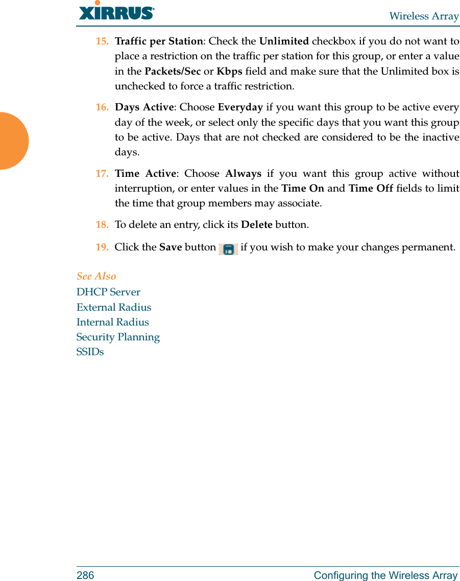 Wireless Array286 Configuring the Wireless Array15. Traffic per Station: Check the Unlimited checkbox if you do not want to place a restriction on the traffic per station for this group, or enter a value in the Packets/Sec or Kbps field and make sure that the Unlimited box is unchecked to force a traffic restriction.16. Days Active: Choose Everyday if you want this group to be active every day of the week, or select only the specific days that you want this group to be active. Days that are not checked are considered to be the inactive days. 17. Time Active: Choose Always if you want this group active without interruption, or enter values in the Time On and Time Off fields to limit the time that group members may associate. 18. To delete an entry, click its Delete button. 19. Click the Save button   if you wish to make your changes permanent. See AlsoDHCP ServerExternal RadiusInternal RadiusSecurity PlanningSSIDs