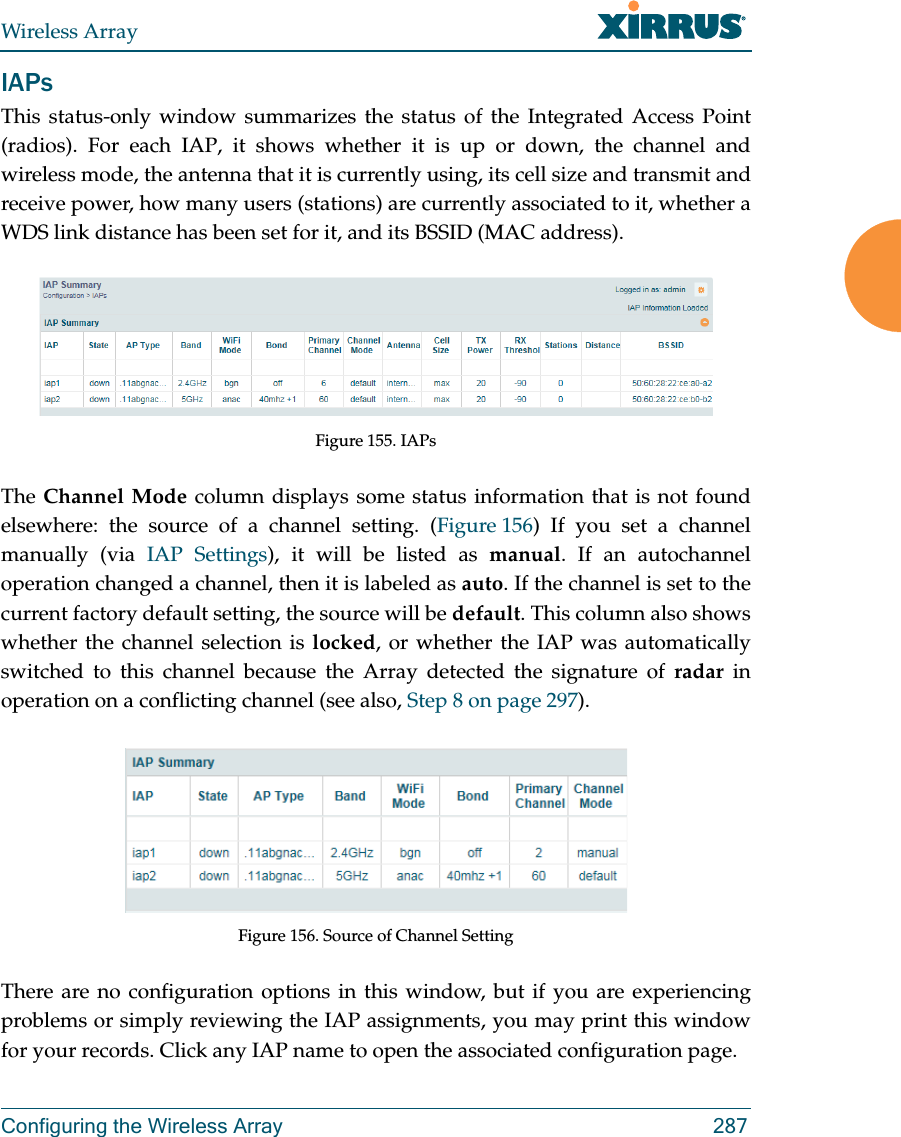 Wireless ArrayConfiguring the Wireless Array 287IAPsThis status-only window summarizes the status of the Integrated Access Point (radios). For each IAP, it shows whether it is up or down, the channel and wireless mode, the antenna that it is currently using, its cell size and transmit and receive power, how many users (stations) are currently associated to it, whether a WDS link distance has been set for it, and its BSSID (MAC address).Figure 155. IAPsThe Channel Mode column displays some status information that is not found elsewhere: the source of a channel setting. (Figure 156) If you set a channel manually (via IAP Settings), it will be listed as manual. If an autochannel operation changed a channel, then it is labeled as auto. If the channel is set to the current factory default setting, the source will be default. This column also shows whether the channel selection is locked, or whether the IAP was automatically switched to this channel because the Array detected the signature of radar in operation on a conflicting channel (see also, Step 8 on page 297). Figure 156. Source of Channel Setting There are no configuration options in this window, but if you are experiencing problems or simply reviewing the IAP assignments, you may print this window for your records. Click any IAP name to open the associated configuration page.
