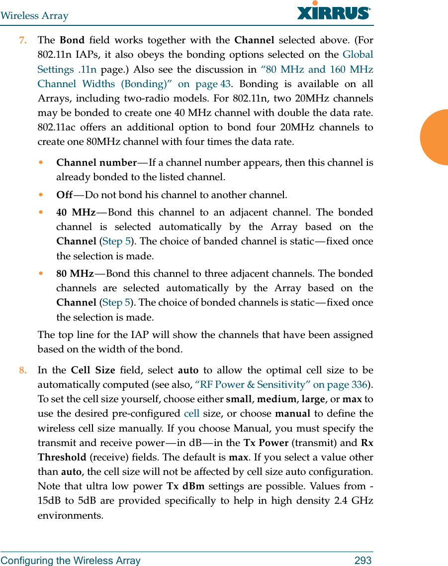 Wireless ArrayConfiguring the Wireless Array 2937. The  Bond field works together with the Channel selected above. (For 802.11n IAPs, it also obeys the bonding options selected on the Global Settings .11n page.) Also see the discussion in “80 MHz and 160 MHz Channel Widths (Bonding)” on page 43. Bonding is available on all Arrays, including two-radio models. For 802.11n, two 20MHz channels may be bonded to create one 40 MHz channel with double the data rate. 802.11ac offers an additional option to bond four 20MHz channels to create one 80MHz channel with four times the data rate. •Channel number — If a channel number appears, then this channel is already bonded to the listed channel. •Off — Do not bond his channel to another channel. •40 MHz — Bond this channel to an adjacent channel. The bonded channel is selected automatically by the Array based on the Channel (Step 5). The choice of banded channel is static — fixed once the selection is made. •80 MHz — Bond this channel to three adjacent channels. The bonded channels are selected automatically by the Array based on the Channel (Step 5). The choice of bonded channels is static — fixed once the selection is made. The top line for the IAP will show the channels that have been assigned based on the width of the bond.8. In the Cell Size field, select auto to allow the optimal cell size to be automatically computed (see also, “RF Power &amp; Sensitivity” on page 336). To set the cell size yourself, choose either small, medium, large, or max to use the desired pre-configured cell size, or choose manual to define the wireless cell size manually. If you choose Manual, you must specify the transmit  and  receive  power — in  dB — in  the  Tx Power (transmit) and Rx Threshold (receive) fields. The default is max. If you select a value other than auto, the cell size will not be affected by cell size auto configuration. Note that ultra low power Tx dBm settings are possible. Values from -15dB to 5dB are provided specifically to help in high density 2.4 GHz environments. 