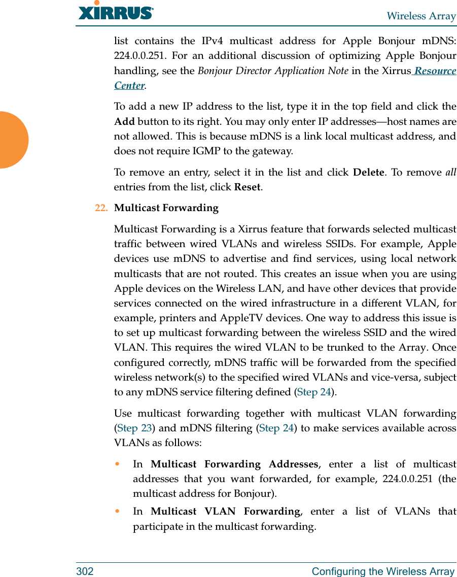 Wireless Array302 Configuring the Wireless Arraylist contains the IPv4 multicast address for Apple Bonjour mDNS: 224.0.0.251. For an additional discussion of optimizing Apple Bonjour handling, see the Bonjour Director Application Note in the Xirrus Resource Center.To add a new IP address to the list, type it in the top field and click the Add button to its right. You may only enter IP addresses—host names are not allowed. This is because mDNS is a link local multicast address, and does not require IGMP to the gateway. To remove an entry, select it in the list and click Delete. To remove allentries from the list, click Reset. 22. Multicast Forwarding Multicast Forwarding is a Xirrus feature that forwards selected multicast traffic between wired VLANs and wireless SSIDs. For example, Apple devices use mDNS to advertise and find services, using local network multicasts that are not routed. This creates an issue when you are using Apple devices on the Wireless LAN, and have other devices that provide services connected on the wired infrastructure in a different VLAN, for example, printers and AppleTV devices. One way to address this issue is to set up multicast forwarding between the wireless SSID and the wired VLAN. This requires the wired VLAN to be trunked to the Array. Once configured correctly, mDNS traffic will be forwarded from the specified wireless network(s) to the specified wired VLANs and vice-versa, subject to any mDNS service filtering defined (Step 24). Use multicast forwarding together with multicast VLAN forwarding (Step 23) and mDNS filtering (Step 24) to make services available across VLANs as follows:•In  Multicast Forwarding Addresses, enter a list of multicast addresses that you want forwarded, for example, 224.0.0.251 (the multicast address for Bonjour). •In  Multicast VLAN Forwarding, enter a list of VLANs that participate in the multicast forwarding.