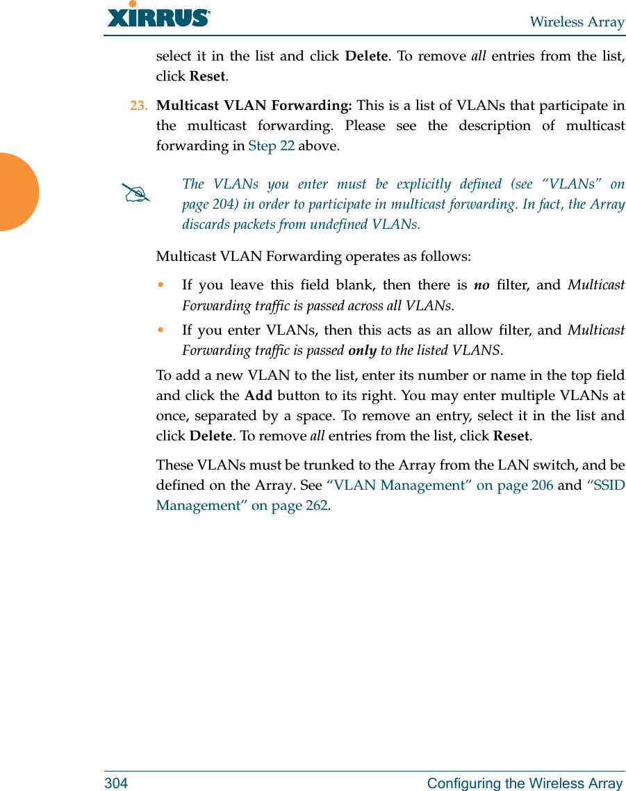 Wireless Array304 Configuring the Wireless Arrayselect it in the list and click Delete. To remove all entries from the list, click Reset. 23. Multicast VLAN Forwarding: This is a list of VLANs that participate in the multicast forwarding. Please see the description of multicast forwarding in Step 22 above.Multicast VLAN Forwarding operates as follows:•If you leave this field blank, then there is no filter, and Multicast Forwarding traffic is passed across all VLANs.•If you enter VLANs, then this acts as an allow filter, and Multicast Forwarding traffic is passed only to the listed VLANS.To add a new VLAN to the list, enter its number or name in the top field and click the Add button to its right. You may enter multiple VLANs at once, separated by a space. To remove an entry, select it in the list and click Delete. To remove all entries from the list, click Reset. These VLANs must be trunked to the Array from the LAN switch, and be defined on the Array. See “VLAN Management” on page 206 and “SSID Management” on page 262. The VLANs you enter must be explicitly defined (see “VLANs” on page 204) in order to participate in multicast forwarding. In fact, the Arraydiscards packets from undefined VLANs. 