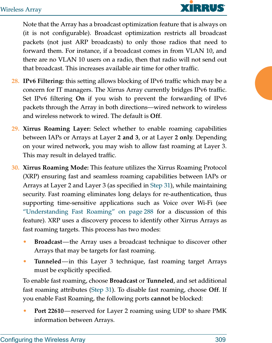 Wireless ArrayConfiguring the Wireless Array 309Note that the Array has a broadcast optimization feature that is always on (it is not configurable). Broadcast optimization restricts all broadcast packets (not just ARP broadcasts) to only those radios that need to forward them. For instance, if a broadcast comes in from VLAN 10, and there are no VLAN 10 users on a radio, then that radio will not send out that broadcast. This increases available air time for other traffic.28. IPv6 Filtering: this setting allows blocking of IPv6 traffic which may be a concern for IT managers. The Xirrus Array currently bridges IPv6 traffic. Set IPv6 filtering On if you wish to prevent the forwarding of IPv6 packets through the Array in both directions—wired network to wireless and wireless network to wired. The default is Off. 29. Xirrus Roaming Layer: Select whether to enable roaming capabilities between IAPs or Arrays at Layer 2 and 3, or at Layer 2 only. Depending on your wired network, you may wish to allow fast roaming at Layer 3. This may result in delayed traffic. 30. Xirrus Roaming Mode: This feature utilizes the Xirrus Roaming Protocol (XRP) ensuring fast and seamless roaming capabilities between IAPs or Arrays at Layer 2 and Layer 3 (as specified in Step 31), while maintaining security. Fast roaming eliminates long delays for re-authentication, thus supporting time-sensitive applications such as Voice over Wi-Fi (see “Understanding Fast Roaming” on page 288 for a discussion of this feature). XRP uses a discovery process to identify other Xirrus Arrays as fast roaming targets. This process has two modes:•Broadcast — the Array uses a broadcast technique to discover other Arrays that may be targets for fast roaming. •Tunneled — in this Layer 3 technique, fast roaming target Arrays must be explicitly specified. To enable fast roaming, choose Broadcast or Tu n n e l e d , and set additional fast roaming attributes (Step 31). To disable fast roaming, choose Off. If you enable Fast Roaming, the following ports cannot be blocked:•Port 22610 — reserved for Layer 2 roaming using UDP to share PMK information between Arrays.
