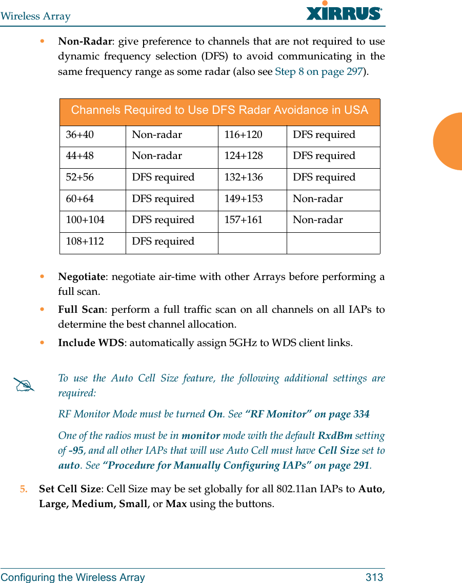 Wireless ArrayConfiguring the Wireless Array 313•Non-Radar: give preference to channels that are not required to use dynamic frequency selection (DFS) to avoid communicating in the same frequency range as some radar (also see Step 8 on page 297). •Negotiate: negotiate air-time with other Arrays before performing a full scan.•Full Scan: perform a full traffic scan on all channels on all IAPs to determine the best channel allocation.•Include WDS: automatically assign 5GHz to WDS client links.5. Set Cell Size: Cell Size may be set globally for all 802.11an IAPs to Auto, Large, Medium, Small, or Max using the buttons. Channels Required to Use DFS Radar Avoidance in USA36+40 Non-radar  116+120 DFS required 44+48 Non-radar  124+128 DFS required 52+56  DFS required 132+136  DFS required60+64 DFS required 149+153 Non-radar100+104 DFS required  157+161  Non-radar108+112 DFS requiredTo use the Auto Cell Size feature, the following additional settings are required: RF Monitor Mode must be turned On. See “RF Monitor” on page 334 One of the radios must be in monitor mode with the default RxdBm setting of -95, and all other IAPs that will use Auto Cell must have Cell Size set to auto. See “Procedure for Manually Configuring IAPs” on page 291. 
