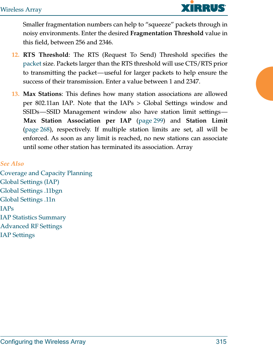 Wireless ArrayConfiguring the Wireless Array 315Smaller fragmentation numbers can help to “squeeze” packets through in noisy environments. Enter the desired Fragmentation Threshold value in this field, between 256 and 2346.12. RTS Threshold: The RTS (Request To Send) Threshold specifies the packet size. Packets larger than the RTS threshold will use CTS/RTS prior to transmitting the packet — useful for larger packets to help ensure the success of their transmission. Enter a value between 1 and 2347.13. Max Stations: This defines how many station associations are allowed per 802.11an IAP. Note that the IAPs &gt; Global Settings window and SSIDs — SSID Management window also have station limit settings — Max Station Association per IAP (page 299) and Station Limit(page 268), respectively. If multiple station limits are set, all will be enforced. As soon as any limit is reached, no new stations can associate until some other station has terminated its association. ArraySee AlsoCoverage and Capacity PlanningGlobal Settings (IAP)Global Settings .11bgnGlobal Settings .11nIAPsIAP Statistics SummaryAdvanced RF SettingsIAP Settings