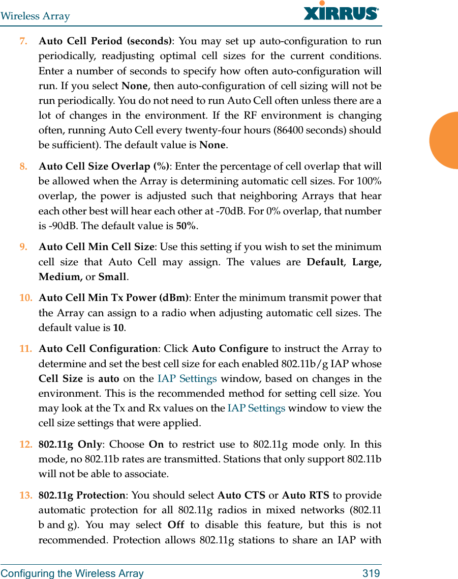 Wireless ArrayConfiguring the Wireless Array 3197. Auto Cell Period (seconds): You may set up auto-configuration to run periodically, readjusting optimal cell sizes for the current conditions. Enter a number of seconds to specify how often auto-configuration will run. If you select None, then auto-configuration of cell sizing will not be run periodically. You do not need to run Auto Cell often unless there are a lot of changes in the environment. If the RF environment is changing often, running Auto Cell every twenty-four hours (86400 seconds) should be sufficient). The default value is None.8. Auto Cell Size Overlap (%): Enter the percentage of cell overlap that will be allowed when the Array is determining automatic cell sizes. For 100% overlap, the power is adjusted such that neighboring Arrays that hear each other best will hear each other at -70dB. For 0% overlap, that number is -90dB. The default value is 50%.9. Auto Cell Min Cell Size: Use this setting if you wish to set the minimum cell size that Auto Cell may assign. The values are Default,  Large, Medium, or Small.10. Auto Cell Min Tx Power (dBm): Enter the minimum transmit power that the Array can assign to a radio when adjusting automatic cell sizes. The default value is 10.11. Auto Cell Configuration: Click Auto Configure to instruct the Array to determine and set the best cell size for each enabled 802.11b/g IAP whose Cell Size is auto on the IAP Settings window, based on changes in the environment. This is the recommended method for setting cell size. You may look at the Tx and Rx values on the IAP Settings window to view the cell size settings that were applied. 12. 802.11g Only: Choose On to restrict use to 802.11g mode only. In this mode, no 802.11b rates are transmitted. Stations that only support 802.11b will not be able to associate.13. 802.11g Protection: You should select Auto CTS or Auto RTS to provide automatic protection for all 802.11g radios in mixed networks (802.11 b and g). You may select Off to disable this feature, but this is not recommended. Protection allows 802.11g stations to share an IAP with 